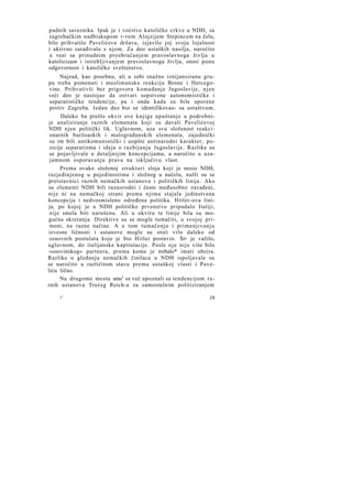 padnih saveznika. Ipak je i voćstvo katoličke crkve u NDH, sa
zagrebačkim nadbiskupom r-rom Alojzijem Stepincem na čelu,
bilo prihvatilo Pavelićevu državu, izjavilo joj svoju lojalnost
i aktivno sarađivalo s njom. Za deo ustaških nasilja, naročito
u vezi sa prinudnim preobraćanjem pravoslavnoga življa u
katolicizam i istrebljivanjem pravoslavnoga življa, snosi punu
odgovornost i katoličko sveštenstvo.
Najzad, kao posebnu, ali u sebi snažno iznijansiranu grupu treba pomenuti i muslimansku reakciju Bosne i Hercegovine. Prihvativši bez prigovora komadanje Jugoslavije, njen
veći deo je nastojao da ostvari sopstvene autonomističke i
separatističke tendencije, pa i onda kada su bile uporene
protiv Zagreba. Jedan deo bio se identifikovao- sa ustaštvom.
Daleko ba prešlo okvir ove knjige upuštanje u podrobnije analiziranje raznih elemenata koji su davali Pavelićevoj
NDH njen politički lik. Uglavnom, uza svu složenost reakcionarnih buržoaskih i malograđanskih elemenata, zajednički
su im bili antikomunistički i uopšte antinarodni karakter, pozicije separatizma i ideja o razbijanju Jugoslavije. Razlike su
se pojavljivale u detaljnijim koncepcijama, a naročito u uzajamnom osporavanju prava na isključivu vlast.
Prema ovako složenoj strukturi sloja koji je nosio NDH,
razjedinjenog u pojedinostima i složnog u načelu, našli su se
pretstavnici raznih nemačkih ustanova i političkih linija. Ako
su elementi NDH bili raznorodni i često međusobno zavađeni,
nije ni na nemačkoj strani prema njima stajala jedinstvena
koncepcija i nedvosmisleno određena politika. Hitler-ova linija, po kojoj je u NDH političko prvenstvo pripadalo Italiji,
nije smela biti narušena. Ali u okviru te linije bila su mogućna skretanja. Direktive su se mogle tumačiti, u svojoj primeni, na razne načine. A u tom tumačenju i primenjivanju
izvesne ličnosti i ustanove mogle su otići vrlo daleko od
osnovnih postulata koje je bio Hitler postavio. To> je važilo,
uglavnom, do italijanske kapitulacije. Posle n j e nije više bilo
»osovinskog« partnera, prema kome je trebalo* imati obzira.
Razlike u gledanju nemačkih činilaca u NDH ispoljavale su
se naročito u različitom stavu prema ustaškoj vlasti i Paveliću lično.
Na drugome mestu smo1 se već upoznali sa tendencijom raznih ustanova Trećeg Reich-a za samostalnim politiziranjem
2*

19

 