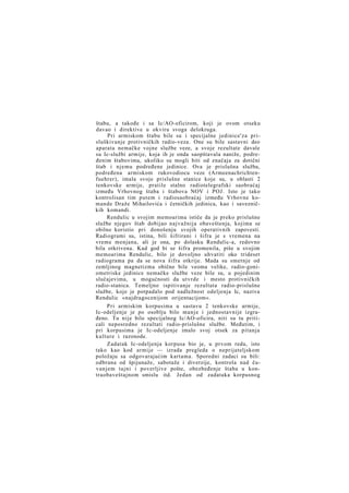 štabu, a takođe i sa Ic/AO-oficirom, koji je ovom otseku
davao i direktive u okviru svoga delokruga.
Pri armiskom štabu bile su i specijalne jedinice'za prisluškivanje protivničkih radio-veza. One su bile sastavni deo
aparata nemačke vojne službe veze, a svoje rezultate davale
su Ic-službi armije, koja ih je onda saopštavala naniže, podređenim štabovima, ukoliko su mogli biti od značaja za dotični
štab i njemu podređene jedinice. Ova je prislušna služba,
podređena armiskom rukovodiocu veze (Armeenachrichtenfuehrer), imala svoje prislušne stanice koje su, u oblasti 2
tenkovske armije, pratile stalno radiotelegrafski saobraćaj
između Vrhovnog štaba i štabova NOV i POJ. Isto je tako
kontrolisan tim putem i radiosaobraćaj između Vrhovne komande Draže Mihailovića i četničkih jedinica, kao i savezničkih komandi.
Rendulic u svojim memoarima ističe da je preko prislušne
službe njegov štab dobijao najvažnija obaveštenja, kojima se
obilno koristio pri donošenju svojih operativnih zapovesti.
Radiogrami su, istina, bili šifrirani i šifra je s vremena na
vreme menjana, ali je ona, po dolasku Rendulic-a, redovno
bila otkrivena. Kad god bi se šifra promenila, piše u svojim
memoarima Rendulic, bilo je dovoljno uhvatiti oko trideset
radiograma pa da se nova šifra otkrije. Mada su smetnje od
zemljinog magnetizma obično bile veoma velike, radio-goniometriske jedinice nemačke službe veze bile su, u pojedinim
slučajevima, u mogućnosti da utvrde i mesto protivničkih
radio-stanica. Temeljno ispitivanje rezultata radio-prislušne
službe, koje je potpadalo pod nadležnost odeljenja Ic, naziva
Rendulic »najdragocenijom orijentacijom«.
Pri armiskim korpusima u sastavu 2 tenkovske armije,
Ic-odeljenje je po osoblju bilo manje i jednostavnije izgrađeno. Tu nije bilo specijalnog Ic/AO-oficira, niti su tu priticali neposredno rezultati radio-prislušne službe. Međutim, i
pri korpusima je Ic-odeljenje imalo svoj otsek za pitanja
kulture i razonode.
Zadatak Ic-odeljenja korpusa bio je, u prvom redu, isto
tako kao kod armije — izrada pregleda o neprijateljskom
položaju sa odgovarajućim kartama. Sporedni zadaci su bili:
odbrana od špijunaže, sabotaže i diverzije, kontrola nad čuvanjem tajni i poverljive pošte, obezbeđenje štaba u kontraobaveštajnom smislu itd. Jedan od zadataka korpusnog

 