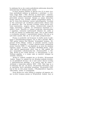 Ic-odeljenja bio je da svojim podređenim jedinicama dostavlja
materijal koji bi dobijao preko armije.
Ic-oficir korpusa dobijao je dnevno dva ili tri puta izveštaje podređenih jedinica sa podacima o položaju i o kretanju snaga NOV i POJ. Divizije su dostavljale i informacije koje bi dobile ispitivanjem zarobljenika, kao i zaplenjeni
protivnički pismeni materijal. Korpus je armiji dostavljao
dvaput dnevno svoj izveštaj, mahom telegrafskim putem, a
ako bi linija bila prekinuta, putem radiotelegrafije. Izveštaji
su bili sastavljeni po> utvrđenom jedinstvenom obrascu koji
je sadržavao: dan i čas davanja izveštaja, mesto pravac kret a n j a neprijatelja, njegovu jačinu, karakteristiku njegovih
snaga, naoružanje i gubitke. Uz informacije naznačeni su i
njihovi izvori. Naročita je važnost pridavana obaveštenjima
o napadima, rušenjima saobraćajnih objekata itd., pošto je
to bilo od značaja za snabdevanje trupa. Isto je tako trebalo
u izveštajima naznačiti i neprijateljske namere, bilo da se za
njih tačno saznalo, bilo- da se za njih samo- pretpostavljalo'.
Primer za praktički rad korpusne Ic-službe pruža Ic-odeljenje V SS-planinskog korpusa, čiji se štab u periodu 1943—•
1944 godine nalazio kod Mostara. Komandant korpusa, SSgeneral Arthur Phleps, istakao se politički naročito svojom
saradnjom sa četnicima i svojom neprikrivenom antipatijom
prema vlastima NDH. U tom pogledu je sa njim bio potpuno
saglasan njegov Ic-oficir, SS-major Willibald Keller, predratni aktivni jugoslovenski oficir, koji je 1941 godine bio
prvi komandant volksdeutscher-ske »Einsatzstaffel« u Osijeku. Keller je bio veoma aktivan i u obaveštajnom i u političkom pogledu, a u svome radu se naročito oslanjao na
četničke elemente.
Keller-ov najbliži saradnik bio je 03-oficir, SS-poručnik
Andras. Njegov je zadatak bio da obrađuje podatke primljene od podređenih divizija i da iz njih sastavi dnevni izveštaj
o neprijateljevom položaju, a na osnovu toga da iznese i
mišljenje o namerama jedinica NOV i POJ. Sem toga su u
Ic-odeljenju bili još, od oficira, SS-poručnik Hartmann, koji
se specijalno bavio političkim pitanjima, SS-poručnik Graf,
koji je bio na čelu grupe tumača, i SS-potporučni.k Augustin,
rukovodilac otseka za propagandu.
Posle Keller-ove smrti (Keller je poginuo od nagazne mine) Ic-oficir korpusa postao je SS-poručnik Andras, koji je

 