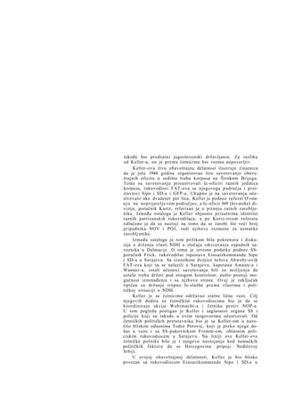 takođe bio predratni jugoslovenski državljanin. Za razliku
od Keller-a, on je prema četnicima bio veoma nepoverljiv.
Keller-ovu živu obaveštajnu delatnost ilustruje činjenica
da je jula 1944 godine organizovao šire savetovanje obaveštajnih oficira u sedištu štaba korpusa na Širokom Brijegu.
Tome su savetovanju prisustvovali Ic-oficiri raznih jedinica
korpusa, rukovodioci FAT-ova sa njegovoga područja i pretstavnici Sipo i SD-a i GFP-a. Ukupno je na savetovanju učestvovalo oko dvadeset pet lica. Keller je podneo referat O'»stan j u na neprijatelje vom području«, a Ic-oficir 369 (hrvatske) divizije, poručnik Kurtz, referisao je o pitanju ratnih zarobljenika. Između ostaloga je Keller objasnio prisutnima identitet
raznih partizanskih rukovodilaca, a po Kurtz-ovom referatu
odlučeno je da se nastoji na tome da se zarobi što veći broj
pripadnika NOV i POJ, radi njihove razmene za nemačke
zaroblj enike.
Između ostaloga je tom prilikom bila pokrenuta i diskusija o držanju vlasti NDH u slučaju iskrcavanja zapadnih saveznika u Dalmaciji. O tome je izvesne podatke podneo SSporučnik Frick, rukovodilac ispostave Einsatzkommande Sipo
i SD-a u Sarajevu. Sa izuzetkom dvojice šefova Abwehr-ovih
FAT-ova koji su se nalazili u Sarajevu, kapetana Amann-a i
Wanner-a, ostali učesnici savetovanja bili su mišljenja da
ustaše treba držati pod strogom kontrolom, pošto postoji mogućnost iznenađenja i sa njihove strane. Ovaj je zaključak
tipičan za držanje trupne Ic-službe prema vlastima i političkoj situaciji u NDH.
Keller je sa četnicima održavao stalne lične veze. Cilj
njegovih dodira sa četničkim rukovodiocima bio je da se
koordiniraju akcije Wehrmacht-a i četnika protiv NOP-a.
U tom pogledu postigao je Keller i saglasnost organa SS i
policije koji su takođe u ovim razgovorima učestvovali. Od
četničkih političkih pretstavnika bio je sa Keller-om u naročito bliskim odnosima Todor Perović, koji je preko njega došao u vezu i sa SS-pukovnikom Fromm-om, oblasnim policiskim rukovodiocem u Sarajevu. Na liniji ove Keller-ove
četničke politike bilo je i njegovo nastojanje kod nemačkih
političkih faktora da se Hercegovina pripoji Nedićevoj
Srbiji.
U svojoj obaveštajnoj delatnosti, Keller je bio blisko
povezan sa rukovodiocem Einsatzkommande Sipo i SD-a u

 