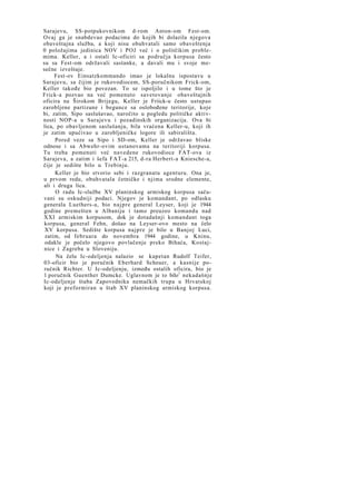 Sarajevu, SS-potpukovnikom d-rom Anton-om Fest-om.
Ovaj ga je snabdevao podacima do kojih bi dolazila njegova
obaveštajna služba, a koji nisu obuhvatali samo obaveštenja
0 položajima jedinica NOV i POJ već i o politčikim problemima. Keller, a i ostali Ic-oficiri sa područja korpusa često
su sa Fest-om održavali sastanke, a davali mu i svoje mesečne izveštaje.
Fest-ov Einsatzkommando imao je lokalnu ispostavu u
Sarajevu, sa čijim je rukovodiocem, SS-poručnikom Frick-om,
Keller takođe bio povezan. To se ispoljilo i u tome što je
Frick-a pozvao na već pomenuto savetovanje obaveštajnih
oficira na Širokom Brijegu, Keller je Friick-u često ustupao
zarobljene partizane i begunce sa oslobođene teritorije, koje
bi, zatim, Sipo saslušavao, naročito u pogledu političke aktivnosti NOP-a u Sarajevu i pozadinskih organizacija. Ova bi
lica, po obavljenom saslušanju, bila vraćena Keller-u, koji ih
je zatim upućivao u zarobljeničke logore ili sabirališta.
Pored veze sa Sipo i SD-om, Keller je održavao bliske
odnose i sa Abwehr-ovim ustanovama na teritoriji korpusa.
Tu treba pomenuti već navedene rukovodioce FAT-ova iz
Sarajeva, a zatim i šefa FAT-a 215, d-ra Herbert-a Kniesche-a,
čije je sedište bilo u Trebinju.
Keller je bio stvorio sebi i razgranatu agenturu. Ona je,
u prvom redu, obuhvatala četničke i njima srodne elemente,
ali i druga lica.
O radu Ic-službe XV planinskog armiskog korpusa sačuvani su oskudniji podaci. Njegov je komandant, po odlasku
generala Luethers-a, bio najpre general Leyser, koji je 1944
godine premešten u Albaniju i tamo preuzeo komandu nad
XXI armiskim korpusom, dok je dotadašnji komandant toga
korpusa, general Fehn, došao na Leyser-ovo mesto na čelo
XV korpusa. Sedište korpusa najpre je bilo u Banjoj Luci,
zatim, od februara do novembra 1944 godine, u Kninu,
odakle je počelo njegovo povlačenje preko Bihaća, Kostajnice i Zagreba u Sloveniju.
Na čelu Ic-odeljenja nalazio se kapetan Rudolf Teifer,
03-oficir bio je poručnik Eberhard Scheuer, a kasnije poručnik Richter. U Ic-odeljenju, između ostalih oficira, bio je
1 poručnik Guenther Dumcke. Uglavnom je to bilo1 nekadašnje
Ic-odeljenje štaba Zapovednika nemačkih trupa u Hrvatskoj
koji je preformiran u štab XV planinskog armiskog korpusa.

 