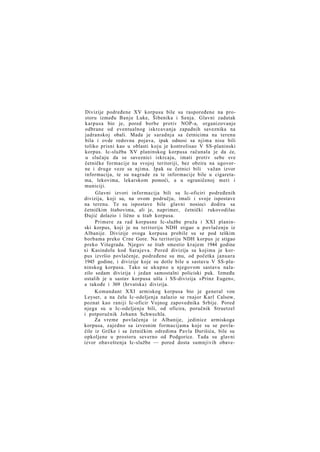 Divizije podređene XV korpusu bile su raspoređene na prostoru između Banje Luke, Šibenika i Senja. Glavni zadatak
karpusa bio je, pored borbe protiv NOP-a, organizovanje
odbrane od eventualnog iskrcavanja zapadnih saveznika na
jadranskoj obali. Mada je saradnja sa četnicima na terenu
bila i ovde redovna pojava, ipak odnosi sa njima nisu bili
toliko prisni kao u oblasti koju je kontrolisao V SS-planinski
korpus. Ic-služba XV planinskog korpusa računala je da će,
u slučaju da se saveznici iskrcaju, imati protiv sebe sve
četničke formacije na svojoj teritoriji, bez obzira na ugovorne i druge veze sa njima. Ipak su četnici bili važan izvor
informacija, te su nagrade za te informacije bile u cigaretama, lekovima, lekarskom pomoći, a u ograničenoj meri i
municiji.
Glavni izvori informacija bili su Ic-oficiri podređenih
divizija, koji su, na ovom području, imali i svoje ispostave
na terenu. Te su ispostave bile glavni nosioci dodira sa
četničkim štabovima, ali je, naprimer, četnički rukovodilac
Đujić dolazio i lično u štab korpusa.
Primere za rad korpusne Ic-službe pruža i XXI planinski korpus, koji je na teritoriju NDH stigao u povlačenju iz
Albanije. Divizije ovoga korpusa probile su se pod teškim
borbama preko Crne Gore. Na teritoriju NDH korpus je stigao
preko Višegrada. Njegov se štab smestio krajem 1944 godine
xi Kasindolu kod Sarajeva. Pored divizija sa kojima je korpus izvršio povlačenje, podređene su mu, od početka januara
1945 godine, i divizije koje su dotle bile u sastavu V SS-planinskog korpusa. Tako se ukupno u njegovom sastavu nalazilo sedam divizija i jedan samostalni policiski puk. Između
ostalih je u sastav korpusa ušla i SS-divizija »Prinz Eugen«,
a takođe i 369 (hrvatska) divizija.
Komandant XXI armiskog korpusa bio je general von
Leyser, a na čelu Ic-odeljenja nalazio se rnajor Karl Calsow,
poznat kao raniji Ic-oficir Vojnog zapovednika Srbije. Pored
njega su u Ic-odeljenju bili, od oficira, poručnik Struetzel
i potporučnik Johann Schwechla.
Za vreme povlačenja iz Albanije, jedinice armiskoga
korpusa, zajedno sa izvesnim formacijama koje su se povlačile iz Grčke i sa četničkim odredima Pavla Đurišića, bile su
opkoljene u prostoru severno od Podgorice. Tada su glavni
izvor obaveštenja Ic-službe — pored dosta sumnjivih obave-

 