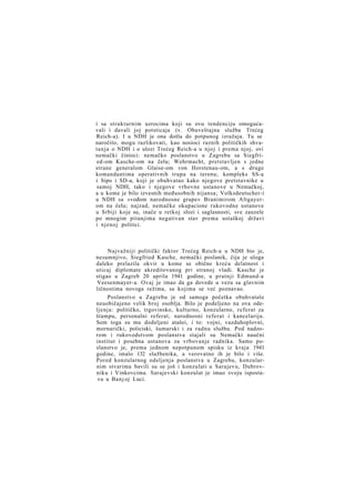 i sa strukturnim uzrocima koji su ovu tendenciju omogućavali i davali joj potsticaja (v. Obaveštajna služba Trećeg
Reich-a). I u NDH je ona došla do potpunog izražaja. Tu se
naročito, mogu razlikovati, kao nosioci raznih političkih shvatanja o NDH i o ulozi Trećeg Reich-a u njoj i prema njoj, ovi
nemački činioci: nemačko poslanstvo u Zagrebu sa Siegfried-om Kasche-om na čelu; Wehrmacht, pretstavljen s jedne
strane generalom Glaise-om von Horstenau-om, a s druge
komandantima operativnih trupa na terenu; kompleks SS-a
i Sipo i SD-a, koji je obuhvatao kako njegove pretstavnike u
samoj NDH, tako i njegove vrhovne ustanove u Nemačkoj,
a u kome je bilo izvesnih međusobnih nijansa; Volksdeutscher-i
u NDH sa »vođom narodnosne grupe« Branimirom Altgayerom na čelu; najzad, nemačke okupacione rukovodne ustanove
u Srbiji koje su, inače u retkoj slozi i saglasnosti, sve zauzele
po mnogim pitanjima negativan stav prema ustaškoj državi
i njenoj politici.

Najvažniji politički faktor Trećeg Reich-a u NDH bio je,
nesumnjivo, Siegfried Kasche, nemački poslanik, čija je uloga
daleko prelazila okvir u kome se obično kreću delatnost i
uticaj diplomate akreditovanog pri stranoj vladi. Kasche je
stigao u Zagreb 20 aprila 1941 godine, u pratnji Edmund-a
Veesenmayer-a. Ovaj je imao da ga dovede u vezu sa glavnim
ličnostima novoga režima, sa kojima se već poznavao.
Poslanstvo u Zagrebu je od samoga početka obuhvatalo
neuobičajeno velik broj osoblja. Bilo je podeljeno na ova odeljenja: političko, trgovinsko, kulturno, konzularno, referat za
štampu, personalni referat, narodnosni referat i kancelariju.
Sem toga su mu dodeljeni atašei, i to: vojni, vazduhoplovni,
mornarički, policiski, šumarski i za radnu službu. Pod nadzorom i rukovodstvom poslanstva stajali su Nemački naučni
institut i posebna ustanova za vrbovanje radnika. Samo poslanstvo je, prema jednom nepotpunom spisku iz kraja 1941
godine, imalo 132 službenika, a verovatno ih je bilo i više.
Pored konzularnog odeljenja poslanstva u Zagrebu, konzularnim stvarima bavili su se još i konzulati u Sarajevu, Dubrovniku i Vinkovcima. Sarajevski konzulat je imao svoju ispostavu u Banj oj Luci.

 