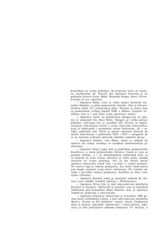 komandom na svome području, da pripreme teren za razmenu zarobljenika itd. Najveći deo ispostava formiran je na
području srezova Cazin, Bihać, Bosanska Krupa, Knin i Drvar.
Poznate su ove ispostave:
— Ispostava Bihać, koju je vodio najpre poručnik Guenther Dumcke, a zatim potporučnik Geissler. Ona je bila pridružena štabu 373 artiljeriskog puka. Poznata je njena veza
sa pomoćnikom velikog župana NDH u Bihaću, Josipom Vedrišem, koji je i sam imao svoju agenturnu mrežu;
— Ispostava Cazin^ sa podoficirom Dengjel-om na čelu,
čiji je pomoćnik bio Huso Rošić. Dengjel je veliku pažnju
poklonio vrbovanju lica iz susednih sela. Stvorio je rasprostranjenu obaveštajnu mrežu u svima slojevima stanovništva,
koja je obuhvatala i pripadnike mesne buržoazije, ali i seljake zabačenih sela. Ovim je putem ispostava dolazila do
tačnih obaveštenja o jedinicama NOV i POJ i omogućila da
se na njenome području sprovede nekoliko uspešnih akcija;
— Ispostava Doljani, srez Bihać, imala je zadatak da
održava što tešnju saradnju sa susednim domobranskim jedinicama;
— Ispostava Donji Lapac bila je podređena potporučniku
Koschitz-u, a zatim potporučniku Orlich-u. Imala je vezu sa
grupom četnika, a i sa domobranskim jedinicama koje su
se nalazile na tome terenu. Koschitz je radio preko seoskih
starešina na svome području. Ovi su mu morali davati
spiskove stanovnika svojih sela i javljati o svakoj promeni.
Na osnovu toga je izdavao propusnice, bez kojih stanovništvo
nije moglo napustiti svoje mesto stanovanja. Pri svakom odlasku i povratku imaoca propusnice, Koschitz je lično vršio
njeno vidiranje;
— Ispostava Drežnik imala je specijalni zadatak da održava vezu između"- ustaških jedinica i Wehrmacht-a;
— Ispostava Drvar bila je pod rukovodstvom podoficira
Krejčija iz Sarajeva. Održavala je naročito veze sa četničkim
jedinicama pod komandom Mane Roknića, koji je ispostavu
snabdevao podacima o partizanima;
— Ispostava Gnjilavac obrazovana je novembra 1944 godine posle oslobođenja Cazina, a pod rukovodstvom narednika
Bartl-a. Ovome su bili dodeljeni tumači Jakob Gutdeutsch
(koji je kasnije rukovodio' ispostavom) i Franz Krainz, Ispostava je bila priključena jednome bataljonu 373 divizije, a

 