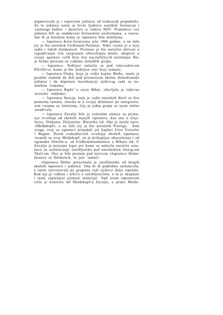 organizovala je i sopstvenu jedinicu od tridesetak pripadnika.
Za tu jedinicu uzeto je bivše ljudstvo ustaških formacija i
»zelenoga kadra« i dezerteri iz redova NOV. Pripadnici ove
jedinice bili su snabdeveni britanskim uniformama, a naoružao ih je bataljon kome je ispostava bila dodeljena.
— Ispostava Knin,formirana jula 1944 godine, a na čelu
joj je bio narednik Ferdinand Pointner. Neko vreme je u njoj
radio i Jakob Gutdeutsch. Pointner je bio naročito aktivan u
izgrađivanju vrlo razgranate obaveštajne mreže, okupivši u
svojoj agenturi velik broj lica n a j različni j ih zanimanja. Bio
je blisko povezan sa vođama četničkih grupa;
— Ispostava Nebljusi nalazila se pod rukovodstvom
Pfeiffer-a, kome je bio dodeljen veći broj tumača;
— Ispostava Otoka, koju je vodio kaplar Bothe, imala je
posebni zadatak da drži pod prismotrom okolne domobranske
jedinice i da doprinosi koordinaciji njihovog rada sa nemačkim trupama;
— Ispostava Ripče^ u srezu Bihać, obavljala je redovne
terenske zadatake;
— Ispostava Suva.ja, koju je vodio narednik Bartl sa dva
pomoćna tumača, isticala se u svojoj delatnosti po mnogostranim vezama sa četnicima, čija je jedna grupa sa njom stalno
sarađivala;
— Ispostava Zavalje bila je centralna stanica za priman j e izveštaja od okolnih manjih ispostava, kao one u Gnjilavcu, Otokama, Doljanima, Brezniku itd. Ona je nosila naziv
»Meldekopf«, a na čelu joj je bio poručnik Pietriga. Sem
ovoga, ovoj su ispostavi pripadali još kaplari Fritz Freissler
i Bogner. Pored svakodnevnih izveštaja okolnih ispostava,
vezanih za ovaj Meldekopf, on je prikupljao obaveštenja i od
ogranaka Abwehr-a, od Feldkommandanture u Bihaću itd. U
Zavalju je postojao logor pri kome se nalazila naročita ustanova za saslušavanje zarobljenika pod narednikom Georg-om
Theil-om. Ova je bila poznata pod nazivom »Ispostave Dolm«
(kratica za Dolmetsch, to jest: tumač).
»Ispostava Dolm« preuzimala je zarobljenike od drugih
okolnih ispostava i jedinica. Ona bi ih podrobno saslušavala,
a zatim razvrstavala po grupama radi njihove dalje otpreme.
Kod n j e je vođena i arhiva o zarobljenicima, a tu je skupljan
i razni zaplenjeni pismeni materijal. Nad ovom ispostavom
vršio je kontrolu šef Meldekopf-a Zavalje, a preko Melde-

 