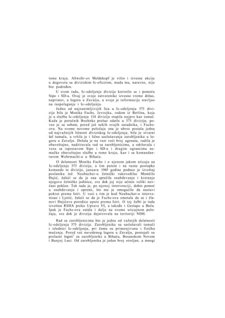 tome kraju. Abwehr-ov Meldekopf je vršio i izvesne akcije
u dogovoru sa diviziskim Ic-oficirom, mada mu, naravno, nije
bio podređen.
U svom radu, Ic-odeljenje divizije koristilo se i pomoću
Sipo i SD-a. Ovaj je svoje zatvorenike izvesno vreme držao,
naprimer, u logoru u Zavalju, a svoje je informacije stavljao
na raspolaganje i Ic-odeljenju.
Jedno od najzanimljivijih lica u Ic-odeljenju 373 divizije bila je Monika Fuchs, Jevrejka, rodom iz Berlina, koja
je u službu Ic-odeljenja 114 divizije stupila n a j p r e kao tumač.
Kada je poručnik Boehnke prešao odatle u 373 diviziju, poveo je sa sobom, pored još nekih svojih saradnika, i Fuchsovu. Na svome novome položaju ona je ubrzo postala jedna
od najvažnijih ličnosti diviziskog Ic-odeljenja; bila je stvarni
šef tumača, a vršila je i lično saslušavanja zarobljenika u logoru u Zavalju. Držala je na vezi veći broj agenata, radila je
obaveštajno, nadziravala rad sa zarobljenicima, a održavala i
vezu sa ispostavom Sipo i SD-a i drugim ograncima nemačke obaveštajne službe u tome kraju, kao i sa komandanturom Wehrmacht-a u Bihaću.
O delatnosti Monike Fuchs i o njenom jakom uticaju na
Ic-odeljenje 373 divizije, a tim putem i na razne postupke
komande te divizije, januara 1945 godine podneo je izveštaj
poslaniku inž. Neubacher-u četnički rukovodilac Momčilo
Đujić, žaleći se da je ona sprečila snabdevanje i kretanje
njegove četničke jedinice, sve dok joj nije učinio veliki novčani poklon. Tek tada je, po njenoj intervenciji, dobio pomoć
u snabdevanju i opremi, što mu je omogućilo da nastavi
pokret prema Istri. U vezi s tim je kod Neubacher-a intervenisao i Ljotić, žaleći se da je Fuchs-ova ometala da se i članovi Đujićeve porodice upute prema Istri. O toj žalbi je tada
izvešten RSHA preko Uprave VI, a takođe i Gestapo u Beču.
Ipak je Fuchs-ova ostala i dalje na svome uticajnom položaju, sve dok je divizija dejstvovala na teritoriji NDH.
Rad sa zarobljenicima bio je jedna od važnijih delatnosti
Ic-odeljenja 373 divizije. Zarobljenike su saslušavali tumači
i islednici Ic-odeljenja, pri čemu su primenjivana i fizička
mučenja. Pored već navedenog logora u Zavalju, postojali su
prolazni logori1 za zarobljenike u Bihaću, Bosanskom Novom
i Banjoj Luci. Od zarobljenika je jedan broj streljan, a mnogi

 