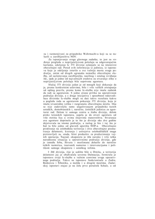 su i razmenjivani za pripadnike Wehrmacht-a koji su se nalazili u zarobljeništvu NOV.
Za ispunjavanje svoga glavnoga zadatka, to jest za vođenje pregleda o neprijatelj evom položaju sa odgovarajućim
kartama, odeljenje Ic 373 divizije oslanjalo se na intenzivni
obaveštajni rad. Pored svih informicija iz jedinica, iz ispostava koje je odeljenje isturilo u sve važnija mesta svoga područja, zatim od drugih ogranaka nemačke obaveštajne službe, od saslušavanja zarobljenika, nasilnog i ostalog izviđanja
itd., ipak je jedno od najvažnijih sredstva za stvaranje slike o
neprijatelj evom položaju bila sopstvena agentura.
Slučaj 373 divizije jedan je od mnogih koji dokazuje da
je, prema konkretnim uslovima, bilo i vrlo velikih otstupanja
od opšteg pravila, prema kome Ic-služba nije imala zadatak
da radi sa agenturom. S jedne strane prilike na operativnom
području divizije, a s druge inicijativa i sposobnost rukovodilaca diviziske Ic-službe mogli su dati takve rezultate kakve
u pogledu rada sa agenturom pokazuje 373 divizija, koja je
imala izvanredno veliku i razgranatu obaveštajnu mrežu. Ona
se nije zadovoljila samo angažovanjem pripadnika raznih
ustaških, domobranskih i, naročito, četničkih jedinica za agenturni rad. Delom iz samoga centra u štabu divizije, delom
preko terenskih ispostava, uspela je da stvori agenturu od
više stotina lica u svima slojevima stanovništva. Stvaranju
ove agenture doprinelo je to što je divizija oko dve godine
dejstvovala na istome području, a razlog je bio i taj što je
baš tu bilo jedno od glavnih uporišta NOP-a. Obaveštajno
prodiranje na oslobođenu teritoriju i živo obaveštajno posmat r a n j e delatnosti, kretanja i ustrojstva oslobodilačkih snaga
pretstavljali su, otuda, bitni preduslov za preduzimanje vojnih operacija. Najzad, okupatoru je išla naruku i vrlo teška
narodnosna situacija u operativnome području divizije, gde
je između Srba, Hrvata i muslimana dolazilo do naročito
teških razmirica, izazvanih namerno i intervencijama i politikom samoga okupatora i ustaškog režima.
I 264 divizija, čije je sedište bilo u Drnišu, a teritorija
delatnosti joj je obuhvatala severnu Dalmaciju, formirala je
ispostave svoje Ic-službe u važnim centrima svoga operativnoga područja. Takve su ispostave funkcionisale u Zadru,
Benkovcu i Šibeniku, a možda i u drugim mestima. Zadarskoj ispostavi stajao je na čelu prvo poručnik Schulz, a od

 