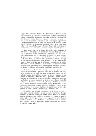 kraja 1943 poručnik Nitten. U Benkovcu je delovao jedan
Sonderfuehrer, a u Šibeniku se naročito istakao obaveštajnim
radom rukovodilac ispostave diviziske Ic-službe, potporučnik
d-r Hammer. Slučaj Hammer-a je od posebnoga interesa, pošto je on najprisnije sarađivao sa tamošnjom ispostavom
(Teilkommandom) Sipo i SD-a, što pretstavlja prilično redak
slučaj. Štaviše, on je prema ustanovi Sipo i SD-a zauzimao
neku vrstu naredbodavnoga položaja, dajući joj instrukcije i
primajući od n j e ne samo izveštaje, nego i njene hapšenike.
Kao primer za rad diviziske Ic-službe može poslužiti i
delatnost Ic-odeljenja 131 pešadiske divizije, koja je operisala u prostoru južne Hercegovine, Dalmacije i Crne Gore,
a izvesno vreme bila i u severnoj Albaniji. Na čelu Ic-odeIjenja nalazio se n a j p r e poručnik Probst, a zatim poručnik
Karl Otto Auer. U sastavu XXI armiskog korpusa, divizija
je izveštavala Ic-odeljenje toga korpusa, čiji se rukovodilac
često i lično sastajao sa Ic-oficirima podređenih divizija.
Diviziski Ic-oficir održavao je saradnju sa rukovodiocima
Abwehr-ovih Meldekopf-a na operativnom području divizije,
od kojih je dobijao informacije o položaju neprijatelja.
Diviziska Ic-služba 181 divizije održavala je vezu sa
četničkim jedinicama i grupama koje su se nalazile na teritoriji divizije. Ovaj dodir održavan je naročito preko 359 pešadiskog puka, koji je bio u sastavu divizije, a nalazio se sa
štabom u Trebinju. Ađutant puka, poručnik Heinz Bađer,
dobijao je uputstva od Ic-oficira divizije. Kao oficir zadužen
Ic-službom u puku, prenosio je diviziji obaveštenja koja bi
dobijao od četnika, naročito od njihovog političkog pretstavnika Todora Perovića, obaveštajnog oficira Kovačevića i komandanta četničkog odreda, kapetana Vidačića. Služba Ic je
bila nadležna i za ostalo opštenje sa četnicima, za davanje
pomoći u hrani, spremi, naoružanju i municiji itd.
Za razliku od napred prikazane 373 divizije, 181 divizija nije isturala ispostave svoje Ic-službe na teren. Ona je
terenske Ic-zadatke obavljala preko oficira koji su u podređenim pukovima bili zaduženi sektorom Ic. Tako je, naprimer, već pomenuti poručnik Bader organizovao obaveštajnu
mrežu u Dubrovniku i Trebinju. Sem informatora iz četničkih krugova, imao je agenata i među pretstavnicima vojnih
i civilnih vlasti NDH.

 