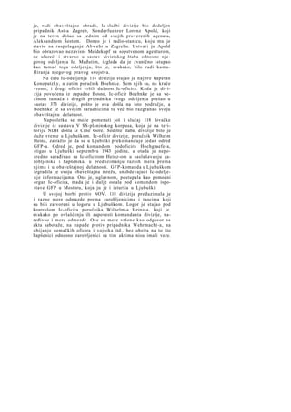 je, radi obaveštajne obrade, Ic-službi divizije bio dodeljen
pripadnik Ast-a Zagreb, Sonderfuehrer Lorenz Apold, koji
je na teren došao sa jednim od svojih proverenih agenata,
Aleksandrom Šestom. Doneo je i radio-stanicu, koju mu je
stavio na raspolaganje Abwehr u Zagrebu. Ustvari je Apold
bio obrazovao nezavisni Meldekopf sa sopstvenom agenturom,
ne ulazeći i stvarno u sastav diviziskog štaba odnosno njegovog odeljenja Ic. Međutim, izgleda da je zvanično istupao
kao tumač toga odeljenja, što je, svakako, bilo radi kamufliranja njegovog pravog svojstva.
Na čelu Ic-odeljenja 114 divizije stajao je najpre kapetan
Konopatzky, a zatim poručnik Boehnke. Sem njih su, na kraće
vreme, i drugi oficiri vršili dužnost Ic-oficira. Kada je divizija povučena iz zapadne Bosne, Ic-oficir Boehnke je sa većinom tumača i drugih pripadnika svoga odeljenja prešao u
sastav 373 divizije, pošto je ova došla na isto područje, a
Boehnke je sa svojim saradnicima tu već bio razgranao svoju
obaveštajnu delatnost.
Naposletku se može pomenuti još i slučaj 118 lovačke
divizije iz sastava V SS-planinskog korpusa, koja je na teritoriju NDH došla iz Crne Gore. Sedište štaba, divizije bilo je
duže vreme u Ljubuškom. Ic-oficir divizije, poručnik Wilhelm
Heinz, zatražio je da se u Ljubiški prekomanduje jedan odred
GFP-a. Odred je, pod komandom podoficira Hochgraefe-a,
stigao u Ljubuški septembra 1943 godine, a otada je neposredno sarađivao sa Ic-oficirom Heinz-om u saslušavanju zarobljenika i hapšenika, u preduzimanju raznih mera prema
njima i u obaveštajnoj delatnosti. GFP-komanda u Ljubuškom
izgradila je svoju obaveštajnu mrežu, snabdevajući Ic-odeljen j e informacijama. Ona je, uglavnom, postupala kao pomoćni
organ Ic-oficira, mada je i dalje ostala pod komandom ispostave GFP u Mostaru, koja ju je i isturila u Ljubuški.
U svojoj borbi protiv NOV, 118 divizija preduzimala je
i razne mere odmazde prema zarobljenicima i taocima koji
su bili zatvoreni u logoru u Ljubuškom. Logor je stajao pod
kontrolom Ic-oficira poručnika Wilhelm-a Heinz-a, koji je,
svakako po ovlašćenju ili zapovesti komandanta divizije, naređivao i mere odmazde. Ove su mere vršene kao odgovor na
akta sabotaže, na napade protiv pripadnika Wehrmacht-a, na
ubijanje nemačkih oficira i vojnika itd., bez obzira na to što
hapšenici odnosno zarobljenici sa tim aktima nisu imali veze.

 