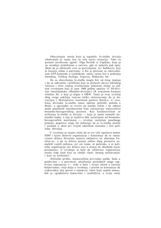 Obaveštajna mreža koju je izgradila Ic-služba divizije
obuhvatala je razna lica sa cele njene teritorije. Tako su
poznati zavrbovani agenti: Olga Ševčuk iz Čapljine, koja je
za saradnju pridobijena u zatvoru, gde se nalazila pod optužbom da je održavala veze sa partizanima; d-r Sadiković, koji
je kasnije otišao u partizane, a bio je povezan sa rukovodiocem GFP-komande u Ljubiškom; zatim, razna lica u području
Imotskog, Velikog Prologa, Vrgovca, Makarske itd.
Da su obaveštenja Ic-službe mogla biti od šireg značaja
i da su zahvatala i probleme koji su prelazili okvire taktičkog
interesa i čisto vojnog izveštavanja, pokazuje slučaj sa jednim izveštajem koji je juna 1944 godine uputila 13 SS-divizija (muslimanska »Handžar-divizija«) IX armiskom korpusu
oružane SS, a koji je stigao u OKW. Tamo je ovaj izveštaj
zbog svoga sadržaja izazvao toliko interesovanje da je dostavljen i Ministarstvu inostranih poslova Reich-a. U izveštaju, diviziska Ic-služba iznosi opširno politički položaj u
Bosni, a specijalno se osvrće na ustaški režim i na odnose
među pojedinim narodnostima koje sačinjavaju stanovništvo
bosansko-hercegovačkog prostora. Kao karakterističan za
mišljenje Ic-službe te divizije — koja je imala nemački komandni kadar, a čije je ljudstvo bilo' sastavljeno od bosanskohercegovačkih muslimana —, izveštaj zaslužuje posebnoga
pomena, pogotovu stoga što pokazuje da je Ic-služba pratila
i uzimala u obzir pri svojim taktičkim ocenama i šira politička zbivanja.
U izveštaju se n a j p r e ističe da se sve više ispoljava nemoć
NDH i njene državne organizacije i konstatuje da se »nezavisnost države Hrvatske zasniva isključivo na obećanju Fuehrer-a«, a da ta država postoji jedino zbog prisustva nemačkih vojnih jedinica, jer »ni vojne, ni policiske, a ni političke organizacije (te) države nisu u stanju da obezbede njeno
postojanje«. U izveštaju se kaže da »državnu« organizaciju
ustaša vode ljudi koji su »željni vlasti, besnog uništavanja«
i koji su kriminalci.
»Političke prilike, katastrofalna privredna nužda, beda u
gradovima i u provinciji, pljačkanje poslednjih snaga sopstvene supstancije •— vode u haos i teraju narod u naručje
boljševizma«, stoji dalje u izveštaju, i pritom se konstatuje da
»rukovodeći sloj govori o nekakvoj vlasti koju uopšte nema«,
dok je »građanstvo kukavičko i suzdržljivo, a svoju sreću

 