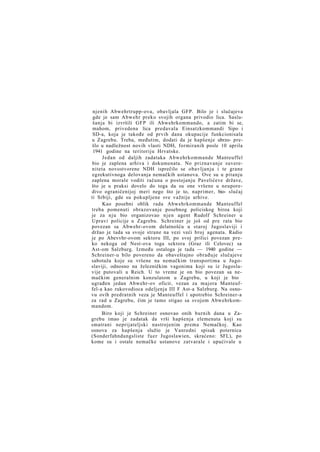 njenih Abwehrtrupp-ova, obavljala GFP. Bilo je i slučajeva
gde je sam Abwehr preko svojih organa privodio lica. Saslušanja bi izvršili GFP ili Abwehrkommando, a zatim bi se,
mahom, privedena lica predavala Einsatzkommandi Sipo i
SD-a, koja je takođe od prvih dana okupacije funkcionisala
u Zagrebu. Treba, međutim, dodati da je hapšenje ubrzo- prešlo u nadležnost novih vlasti NDH, formiranih posle 10 aprila
1941 godine na teritoriju Hrvatske.
Jedan od daljih zadataka Abwehrkommande Manteuffel
bio je zaplena arhiva i dokumenata. No priznavanje suvereniteta novostvorene NDH isprečilo se obavljanju i te grane
egzekutivnoga delovanja nemačkih ustanova. Ove su u pitanju
zaplena morale voditi računa o postojanju Pavelićeve države,
što je u praksi dovelo do toga da su one vršene u neuporedivo ograničenijoj meri nego što je to, naprimer, bio- slučaj
ti Srbiji, gde su pokupljene sve važnije arhive.
Kao posebni oblik rada Abwehrkommande Manteuffel
treba pomenuti obrazovanje posebnog policiskog biroa koji
je za n j u bio organizovao njen agent Rudolf Schreiner u
Upravi policije u Zagrebu. Schreiner je još od pre rata bio
povezan sa Abwehr-ovom delatnošću u staroj Jugoslaviji i
držao je tada sa svoje strane na vezi veći broj agenata. Radio
je po Abevvhr-ovom sektoru III, po svoj prilici povezan preko nekoga od Nest-ova toga sektora (Graz ili Celovec) sa
Ast-om Salzburg. Između ostaloga je tada — 1940 godine —
Schreiner-u bilo povereno da obaveštajno obrađuje slučajeve
sabotaža koje su vršene na nemačkim transportima u Jugoslaviji, odnosno na železničkim vagonima koji su iz Jugoslavije putovali u Reich. U to vreme je on bio povezan sa nemačkim generalnim konzulatom u Zagrebu, u koji je bio
ugrađen jedan Abwehr-ov oficir, vezan za majora Manteuffel-a kao rukovodioca odeljenja III F Ast-a Salzburg. Na osnovu ovih predratnih veza je Manteuffel i upotrebio Schreiner-a
za rad u Zagrebu, čim je tamo stigao sa svojom Abwehrkommandom.
Biro koji je Schreiner osnovao onih burnih dana u Zagrebu imao je zadatak da vrši hapšenja elemenata koji su
smatrani neprijateljski nastrojenim prema Nemačkoj. Kao
osnova za hapšenja služio je Vanredni spisak poternica
(Sonderfahndungsliste f u e r Jugoslawien, skraćeno: SFL), po
kome su i ostale nemačke ustanove zatvarale i upućivale u

 