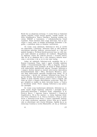 Reich lica sa okupirane teritorije. U svome birou je Schreiner
uposlio nekoliko svojih ranijih agenata, između ostalih: J a kob-a Kuehbauch-a, Hans-a Haring-a, kasnijeg sreskog starešinu NSDAP u Ljutomeru, i volksdeutscher-ku Liesel
Laemmer. Posle četrnaest dana svoga delovanja, biro je preseljen u raniji otsek za štampu britanskoga konzulata u Zagrebu, a početkom m a j a je konačno rasformiran.
Za vreme svoje delatnosti, Schreiner-ov biro je izvršio
niz samovlašća i prekršaja. Schreiner lično je sebi pridavao
neovlašćeno policiske funkcije, pretstavljajući se i kao pripadnik Gestapo-a. Prilikom kućnih pretresa koje su vršili njegovi ljudi odnošeni su predmeti od vrednosti. Mnogobrojna
su hapšenja vršena bez ikakvih provera i stvarnih osnova,
tako da su se uhapšena lica u više slučajeva nalazila mesecima u zatvorima a da se za to nije znao razlog.
Jedan od tadašnjih Schreiner-ovih saradnika bio je i
Rumun Constantin Tiutu, inače i agent »Ustaške nadzorne
službe« i Einsatzkommande Sipo i SD-a u Zagrebu. Ovaj je
takođe prisvajao razne predmete do kojih bi došao prilikom
ovih samovlasnih egzekutivnih zahvata. Postupci Schreiner-a
i njegove družine najzad su izazvali intervenciju rukovodioca
Einsatzkommande Sipo i SD-a, SS-majora Beisner-a, naročito zbog nedozvoljene upotrebe Gestapo-ovog imena. Ta je
intervencija i dovela do ukidanja Schreiner-ovog biroa ili
ga bar ubrzala. Sam Schreiner je otpremljen na Istočni front,
odakle se posle nekoliko meseci ponovo vratio u Zagreb, gde
ćemo ga sresti u drugim obaveštajnim svojstvima. Neki n j e gov saradnik je osuđen na dužu zatvorsku kaznu, a Tiutu-a
su likvidirale ustaše. Protiv sanjoga Schreiner-a nije pokrenut postupak.
Za vreme svoje kratkotrajne delatnosti, Schreiner je, između raznih drugih hapšenja, pokrenuo i postupke protiv
francuskih državljana i direktora firme »Jugotanin« d. d.,
Pierre-a Rey-a, i trgovaca Jean-a Antoine-a i Francois-a
Jungfleisch-a. On je bio umešan i u slučaj hapšenja direktora firme »Chromos« d. d., Alois-a Carmine-a. Ovaj je saslušavan u Schreiner-ovom birou u Upravi zagrebačke policije,
a po nekoj predratnoj agentsko j prijavi koja ga je optuživala za obaveštajni rad u korist Britanije. Izgleda da je saslušavanje Carmine-a izvršio Manteuffel, ali mu je Schreiner
12

177

 