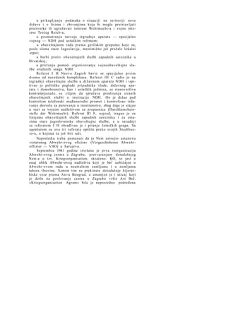 u prikupljanju podataka o situaciji na teritoriji nove
države i o licima i zbivanjima koja bi mogla pretstavljati
protivnike ili ugrožavati interese Wehrmacht-a i vojne interese Trećeg Reich-a;
u posmatranju razvoja izgradnje aparata — specijalno
vojnog — NDH pod ustaškim režimom;
u obaveštajnom radu prema gerilskim grupama koje su,
posle sloma stare Jugoslavije, mestimično još pružale lokalni
otpor;
u borbi protiv obaveštajnih službi zapadnih saveznika u
Hrvatskoj;
u pružanju pomoći organizovanju vojnoobaveštajne službe oružanih snaga NDH.
Referat I H Nest-a Zagreb bavio se specijalno prvim
dvema od navedenih komplekasa. Referat III C radio je na
izgradnji obaveštajne službe u državnom aparatu NDH i ispitivao je političke poglede pripadnika vlade, državnog aparata i domobranstva, kao i ustaških jedinica, sa stanovništva
kontrašpijunaže, sa ciljem da sprečava prodiranja stranih
obaveštajnih službi u institucije NDH. On je držao pod
kontrolom telefonski međunarodni promet i kontrolisao izdavanje dozvola za putovanje u inostranstvo, zbog čega je stajao
u vezi sa vojnim nadleštvom za propusnice (Durchlasscheinstelle der Wehrmacht). Referat III F, najzad, tragao je za
linijama obaveštajnih službi zapadnih saveznika i za ostacima stare jugoslovenske obaveštajne službe, a u saradnji
sa referatom I H obrađivao je i pitanje četničkih grupa. Sa
agenturom su ova tri referata opštila preko svojih Stadtbuero-a, o kojima će još biti reči.
Naposletku treba pomenuti da je Nest ustrojio ustanovu
»isturenog Abwehr-ovog oficira« (Vorgeschobener Abwehroffizier — VAO) u Sarajevu.
Septembra 1941 godine izvršena je prva reorganizacija
Abwehr-ovog centra u Zagrebu, pretvaranjem dotadašnjeg
Nest-a u tzv. Kriegsorganisation, skraćeno: KO, to jest u
onaj oblik Abwehr-ovog nadleštva koji je bio1 uobičajen u
Abwehr-ovom radu u neutralnim zemljama i u zemljama
tabora Osovine. Samim tim su prekinute dotadašnje hijerarhiske veze prema Ast-u Beograd, a umanjen je i uticaj koji
je dotle na poslovanje centra u Zagrebu vršio Ast Beč.
»Kriegsorganisation Agram« bila je neposredno podređena

 
