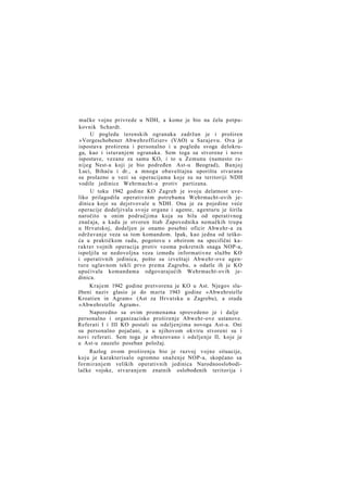 mačke vojne privrede u NDH, a kome je bio na čelu potpukovnik Schardt.
U pogledu terenskih ogranaka zadržan je i proširen
»Vorgeschobener Abwehroffizier« (VAO) u Sarajevu. Ova je
ispostava proširena i personalno i u pogledu svoga delokruga, kao i isturanjem ogranaka. Sem toga su stvorene i nove
ispostave, vezane za samu KO, i to u Zemunu (namesto ranijeg Nest-a koji je bio podređen Ast-u Beograd), Banjoj
Luci, Bihaću i dr., a mnoga obaveštajna uporišta stvarana
su prolazno u vezi sa operacijama koje su na teritoriji NDH
vodile jedinice Wehrmacht-a protiv partizana.
U toku 1942 godine KO Zagreb je svoju delatnost uveliko prilagodila operativnim potrebama Wehrmacht-ovih jedinica koje su dejstvovale u NDH. Ona je za pojedine veće
operacije dodeljivala svoje organe i agente, agenturu je širila
naročito u onim područjima koja su bila od operativnog
značaja, a kada je stvoren štab Zapovednika nemačkih trupa
u Hrvatskoj, dodeljen je onamo posebni oficir Abwehr-a za
održavanje veza sa tom komandom. Ipak, kao jedna od teškoća u praktičkom radu, pogotovu s obzirom na specifični karakter vojnih operacija protiv veoma pokretnih snaga NOP-a,
ispoljila se nedovoljna veza između informativne službe KO
i operativnih jedinica, pošto su izveštaji Abwehr-ove agenture uglavnom tekli prvo prema Zagrebu, a odatle ih je KO
upućivala komandama odgovarajućih Wehrmacht-ovih jedinica.
Krajem 1942 godine pretvorena je KO u Ast. Njegov službeni naziv glasio je do marta 1943 godine »Abwehrstelle
Kroatien in Agram« (Ast za Hrvatsku u Zagrebu), a otada
»Abwehrstelle Agram«.
Naporedno sa ovim promenama sprovedeno je i dalje
personalno i organizacisko proširenje Abwehr-ove ustanove.
Referati I i III KO postali su odeljenjima novoga Ast-a. Oni
su personalno pojačani, a u njihovom okviru stvoreni su i
novi referati. Sem toga je obrazovano i odeljenje II, koje je
u Ast-u zauzelo poseban položaj.
Razlog ovom proširenju bio je razvoj vojne situacije,
koju je karakterisalo ogromno snaženje NOP-a, skopčano sa
formiranjem velikih operativnih jedinica Narodnooslobodilačke vojske, stvaranjem znatnih oslobođenih teritorija i

 