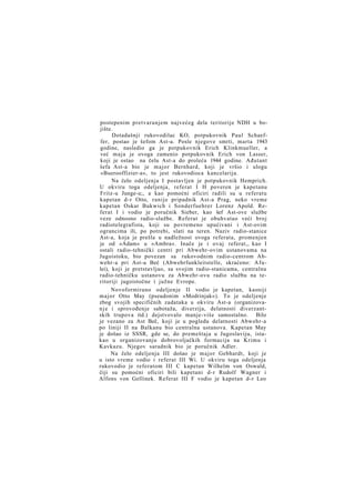 postepenim pretvaranjem najvećeg dela teritorije NDH u bojište.
Dotadašnji rukovodilac KO, potpukovnik Paul Schaeffer, postao je šefom Ast-a. Posle njegove smrti, marta 1943
godine, nasledio ga je potpukovnik Erich Klinkmueller, a
već maja je ovoga zamenio potpukovnik Erich von Lasser,
koji je ostao na čelu Ast-a do proleća 1944 godine. Ađutant
šefa Ast-a bio je major Bernhard, koji je vršio i ulogu
»Buerooffizier-a«, to jest rukovodioca kancelarija.
Na čelo odeljenja I postavljen je potpukovnik Hemprich.
U okviru toga odeljenja, referat I H poveren je kapetanu
Fritz-u Junge-u;, a kao pomoćni oficiri radili su u referatu
kapetan d-r Otto, ranije pripadnik Ast-a Prag, neko vreme
kapetan Oskar Bukwich i Sonderfuehrer Lorenz Apold. Referat I i vodio je poručnik Sieber, kao šef Ast-ove službe
veze odnosno radio-službe. Referat je obuhvatao veći broj
radiotelegrafista, koji su povremeno upućivani i Ast-ovim
ograncima ili, po potrebi, slati na teren. Naziv radio-stanice
Ast-a, koja je prešla u nadležnost ovoga referata, promenjen
je od »Adam« u »Ambra«. Inače je i ovaj referat,, kao I
ostali radio-tehnički centri pri Abwehr-ovim ustanovama na
Jugoistoku, bio povezan sa rukovodnim radio-centrom Abwehr-a pri Ast-u Beč (Abwehrfunkleitstelle, skraćeno: A f u lei), koji je pretstavljao, sa svojim radio-stanicama, centralnu
radio-tehničku ustanovu za Abwehr-ovu radio službu na teritoriji jugoistočne i južne Evrope.
Novoformirano odeljenje II vodio je kapetan, kasniji
major Otto May (pseudonim »Modrinjak«). To je odeljenje
zbog svojih specifičnih zadataka u okviru Ast-a (organizovan j e i sprovođenje sabotaža, diverzija, delatnosti diverzantskih trupova itd.) dejstvovalo manje-više samostalno. Bilo
je vezano za Ast Beč, koji je u pogledu delatnosti Abwehr-a
po liniji II na Balkanu bio centralna ustanova. Kapetan May
je došao iz SSSR, gde se, do premeštaja u Jugoslaviju, istakao u organizovanju dobrovoljačkih formacija na Krimu i
Kavkazu. Njegov saradnik bio je poručnik Adler.
Na čelo odeljenja III došao je major Gebhardt, koji je
u isto vreme vodio i referat III Wi. U okviru toga odeljenja
rukovodio je referatom III C kapetan Wilhelm von Oswald,
čiji su pomoćni oficiri bili kapetani d-r Rudolf Wagner i
Alfons von Gellinek. Referat III F vodio je kapetan d-r Leo

 