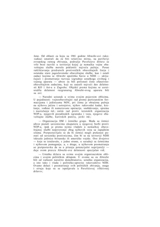 žene. Od oblasti za koju su 1941 godine Abwehr-ovi rukovodioci smatrali da će biti relativno mirna, na periferiji
evropskog ratnog zbivanja, područje Pavelićeve države se
vrlo brzo razvilo u teritoriju kojoj je nemačka vojna obaveštajna služba morala pokloniti najveću pažnju. Posao
raščišćavanja predratnih protivničkih obaveštajnih linija i
ostataka stare jugoslovenske obaveštajne službe, kao i ostali
zadaci kojima se Abwehr upočetku bavio u NDH — uključujući i posmatranje razvoja izgradnje ustaškoga civilnog i
vojnog aparata — ubrzo su bili potisnuti čisto ofanzivnoobaveštajnim zadacima, koji su zauzeli najveći deo delatnosti KO i Ast-a u Zagrebu. Objekti prema kojima se usretsredila delatnost razgranatog Abwehr-ovog aparata bili
su ovi:
— Narodni ustanak u svima svojim pojavnim oblicima.
U pojedinosti: vojnoobaveštajni rad prema partizanskim formacijama i jedinicama NOV, pri čemu je obraćena pažnja
na njihovu jačinu i ustrojstvo, njihov rukovodni kadar, kretanje, vođene ili nameravane operacije, snabdevanje, spremu
i naoružanje itd.; zatim rad protiv terenskih organizacija
NOP-a, njegovih pozadinskih ogranaka i veza, njegove obaveštajne službe, kurirskih puteva, javki itd.;
— Organizacija DM i četničke grupe. Mada su četnici
ubrzo postali saveznicima okupatora u njegovoj borbi protiv
NOP-a, ipak je prema njima vladalo u nemačkoj obaveštajnoj službi nepoverenje zbog njihovih veza sa zapadnim
silama. Pretpostavljalo se da bi četnici mogli prekonoć postati od saveznika protivnicima, čim bi se na teritoriji NDH
iskrcale jedinice britanske ili američke vojske. Ovo dvojstvo
— koje se izražavalo, s jedne strane, u saradnji sa četnicima
i njihovom pomaganju, a, s druge, u njihovom posmatranju
uz pretpostavku da su u pitanju potencijalni neprijatelji —
daje ovom pravcu Abwehr-ove delatnosti specijalan vid;
— Ustaška država sa svima svojim organizaciskim oblicima i svojim političkim sklopom. U ovome su za Abwehr
bili od važnosti naročito domobranstvo, ustaška organizacija,
a isto tako i vlada i političko-upravno rukovodstvo NDH.
Ovamo dolazi i posmatranje svih političkih zbivanja, snaga
i struja koje su se ispoljavale u Pavelićevoj »fiktivnoj
državi«;

 