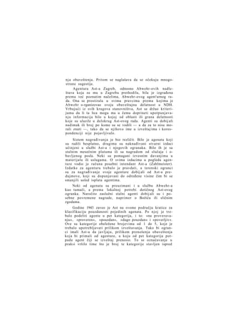 nja obaveštenja. Pritom se naglašava da se očekuju mnogostrane sugestije.
Agentura Ast-a Zagreb, odnosno Abwehr-ovih nadleštava koja su mu u Zagrebu prethodila, bila je izgrađena
prema već poznatim načelima, Abwehr-ovog agent'urnog rada. Ona se prostirala u svima pravcima prema kojima je
Abwehr o-rganizovao svoju obaveštajnu delatnost u NDH.
Vrbujući iz svih krugova stanovništva, Ast se držao kriterijuma da li ta lica mogu ma u čemu doprineti upotpunjavan j u informacija bilo u kojoj od oblasti ili grana delatnosti
koje su ulazile u delokrug Ast-ovog rada. Agenti su dobij ali
nadimak ili broj po kome su se vodili — a da za to nisu morali znati —, tako da se njihovo ime u izveštaj ima i korespondenciji nije pojavljivalo.
Sistem nagrađivanja je bio rezličit. Bilo je agenata koji
su radili besplatno, drugima su naknađivani stvarni izdaci
učinjeni u službi Ast-a i njegovih ogranaka. Bilo ih je sa
stalnim mesečnim platama ili sa nagradom od slučaja i obavljenog posla. Neki su pomagani izvesnim davanjima u
materijalu ili uslugama. O svima izdacima u pogledu agenture vodio je računa posebni intendant Ast-a (Zahlmeister).
Izdatke za agenturu trebalo je pravdati, a terenski ogranci
su za nagrađivanje svoje agenture dobij ali od Ast-a predujmove, koji su dopunjavani do određene visine čim bi se
smanjili usled isplata agentima.
Neki od agenata su preuzimani i u službu Abwehr-a
kao tumači, a prema lokalnoj potrebi dotičnog Ast-ovog
ogranka. Naročito zaslužni stalni agenti dobij ali su i posebne povremene nagrade, naprimer o Božiću ili sličnim
zgodama.
Godine 1943 zaveo je Ast na svome području kratice za
klasifikaciju pouzdanosti pojedinih agenata. Po njoj je trebalo podeliti agente u pet kategorija, i to: »na proveravanju«, »proveren«, »pouzdan«, »dugo pouzdan« i »poverljiv«.
Ove su kategorije obeležene brojevima od 1 do 5, koje je
trebalo upotrebljavati prilikom izveštavanja. Tako bi ogranci imali Ast-u da javljaju, prilikom prenošenja obaveštenja
koja bi primali od agenture, u koju od pet kategorija potpada agent čiji se izveštaj prenosio. To se označavanje u
praksi vršilo time što je broj te kategorije stavljen ispred

 