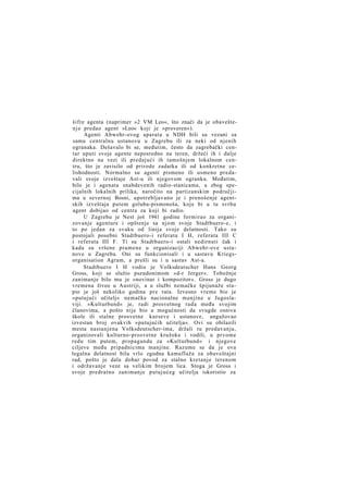 šifre agenta (naprimer »2 VM Leo«, što znači da je obavešten j e predao agent »Leo« koji je »proveren«).
Agenti Abwehr-ovog aparata u NDH bili su vezani za
samu centralnu ustanovu u Zagrebu ili za neki od njenih
ogranaka. Dešavalo bi se, međutim, često da zagrebački centar uputi svoje agente neposredno na teren, držeći ih i dalje
direktno na vezi ili predajući ih tamošnjem lokalnom centru, što je zavisilo od prirode zadatka ili od konkretne celishodnosti. Normalno su agenti pismeno ili usmeno predavali svoje izveštaje Ast-u ili njegovom ogranku. Međutim,
bilo je i agenata snabdevenih radio-stanicama, a zbog specijalnih lokalnih prilika, naročito na partizanskim područjima u severnoj Bosni, upotrebljavano je i prenošenje agentskih izveštaja putem goluba-pismonoša, koje bi u tu svrhu
agent dobijao od centra za koji bi radio.
U Zagrebu je Nest još 1941 godine formirao za organizovanje agenture i opštenje sa njom svoje Stadtbuero-e, i
to po jedan za svaku od linija svoje delatnosti. Tako su
postojali posebni Stadtbuero-i referata I H, referata III C
i referata III F. Ti su Stadtbuero-i ostali nedirnuti čak i
kada su vršene pramene u organizaciji Abwehr-ove ustanove u Zagrebu. Oni su funkcionisali i u sastavu Kriegsorganisation Agram, a prešli su i u sastav Ast-a.
Stadtbuero I H vodio je Volksdeutscher Hans Georg
Gross, koji se služio pseudonimom »d-r Jerger«. Tobožnje
zanimanje bilo mu je »novinar i kompozitor«. Gross je dugo
vremena živeo u Austriji, a u službi nemačke špijunaže stupio je još nekoliko godina pre rata. Izvesno vreme bio je
»putujući učitelj« nemačke nacionalne manjine u Jugoslaviji. »Kulturbund« je, radi prosvetnog rada među svojim
članovima, a pošto nije bio u mogućnosti da svugde osniva
škole ili stalne prosvetne kurseve i ustanove, angažovao
izvestan broj ovakvih »putujućih učitelja«. Ovi su obilazili
mesta nastanjena Volksdeutscher-ima, držali tu predavanja,
organizovali kulturno-prosvetne kružoke i vodili, u prvome
redu tim putem, propagandu za »Kulturbund« i njegove
ciljeve među pripadnicima manjine. Razume se da je ova
legalna delatnost bila vrlo zgodna kamuflaža za obaveštajni
rad, pošto je dala dobar povod za stalno kretanje terenom
i održavanje veze sa velikim brojem lica. Stoga je Gross i
svoje predratno zanimanje putujućeg učitelja iskoristio za

 