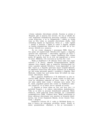 vršenje zadataka obaveštajne prirode. Kasnije je prešao u
Beograd, gde se pojavio kao novinar, što mu je takođe davalo mogućnost neupadljivog putovanja zemljom i kretanja
svima krajevima, a uz to omogućavalo i dodire sa licima
koja su bila važna za nemačku obaveštajnu službu. Uoči
nemačkog napada na Jugoslaviju, Gross je — kako izgleda
— prešao u Austriju i odatle se vratio u Zagreb, zajedno
sa ostalim pripadnicima Abwehr-a koji su došli da tu form i r a j u Abwehr-ovu ustanovu.
Za sve vreme okupacije i postojanja NDH, Gross je
bio jedan od najaktivnijih Abwehr-ovih organa u Zagrebu,
naročito kao organizator i rukovodilac agenture po liniji I.
Poznato je da je za njega i njegov Stadtbuero bilo vezano
preko 40 agenata, koji su za svoj rad nagrađivani u novcu
ili naturi. Međutim, vrlo verovatno je taj broj bio i veći.
Mada je Stadtbuero I H odnosno Gross radio kao organ
referata I H Nest-a, odnosno Kriegsorganisation Agram,
odnosno Ast-a Zagreb, ipak se njegovim informacijama koristio i posebni ogranak Abwehr-a, vezan neposredno 1 za Ast
Beč, kojim je u Zagrebu upravljao major Leopold Benesch.
O uspešnosti Gross-ovog rada govori činjenica da je Benesch
t a j rad svome glavnome agentu i rezidentu u Zagrebu, Duri
Medvedu, istakao kao uzor prema kome bil trebalo da organizuje obaveštajnu mrežu.
Rad i agentura Stadtbuero-a I H obuhvatali su celu teritoriju NDH. Štaviše, Gross je agente vezane za njega upućivao po određenim zadacima na teren, često s tim da se
oni tamo zadrže duže vreme i obrazuju nove mreže. Ove
bi, zatim, pogodnim putem bile vezane za Stadtbuero odnosno »Jerger-a«, ili za kakav Ast-ov ogranak na terenu.
U Zagrebu je Gross držao na vezi veći broj lica i iz
političkih krugova i iz redova rukovodilaca domobranstva.
Tako je sa njim tu povezan domobranski pukovnik Mirko
Andrović, zatim pukovnik Antun Galzigna, pa i komandant
vazduhoplovstva NDH, Vladimir Kren. Među političarima je
Gross održavao obaveštajne veze naročito sa k r a j n j i m desničarima, kao d-rom Stjepanom Bućom, d-rom J u r j e m Veselićem i drugima.
Stadtbuero referata III C vodio je Willibald Kanig rodom iz Graz-a, po zanimanju prvobitno keiner. Kanig se
služio pseudonimom »Ratimir«, a bio je istovremeno i

 