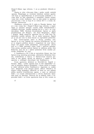 Haupt-V-Mann toga referata. I on je predratni Abwehr-ov
agent.
Kanig je vršio vrbovanje lično i preko svojih važnijih
agenata. Raspolagao je izvesnom lokalnom stalnom agenturom koja je upotrebljavana za proveravanje podataka o licima koja su bila nameštena u nemačkim vojnim ustanovama kao civilni službenici. Isto su tako preko te agenture
proveravana i lica za koja bi se referat III C u svome delokrugu interesovao.
Stadtbuero referata III F vodio je Theodor Spitzer, koji
je u isto vreme bio i Haupt-V-Mann toga referata, a raspolagao je naročito mnogim vezama među domobranskim i
ustaškim oficirima. Između ostaloga bio je u vezi i sa »vojskovođom« NDH, Slavkom Kvaternikom. Spitzer se služio
pseudonimom »d-r Berger«, »d-r Karl Bergmann«, »Žiga«
i drugim. Među njegovim agentima bio je velik broj nameštenika ustaške policije. On je dobro poznavao Zagreb
jer je još pre rata tu živeo baveći se trgovačkim poslovima.
Kao austro-ugarski oficir iz Prvog svetskog rata,
Spitzer je za svoj zadatak bio naročito kvalifikovan, jer mu
je tu njegova prošlost davala i mogućnost da svoj obaveštajni rad proširi među nekadašnje austro-ugarske oficire
koji su u NDH zauzimali važne vojne i upravne položaje.
Vezu prema ustaškoj policiji Spitzer je održavao preko Jose
Rukavine, koji mu je i uputio pomenute bivše ustaške policiske službenike na vezu.
U Stadtbuero-u III F bila je najvažnija ličnost, kao lice
Spitzer-ovog naročitog poverenja, sekretarica Helmtraut Krones, studentkinja iz Graz-a. U Spitzer-ovom otsustvu primala je ona agente, davala im uputstva, i uopšte je bila
upućena u celokupni obaveštajni rad Stadtbuero-a.
Svoju agenturnu delatnost je Nest-KO-Ast Zagreb obavljao, dakle, i preko agenata koji su bili neposredno* vezani za pojedine njegove pripadnike, i preko mreže sa kojom
je dodir održavan preko Stadtbuero-a. Agentima se, uopšte
uzev, diirigovalo ovim drugim putem. Oficiri Abwehr-a ili
njegovi drugi pripadnici održavali su lično na vezi mahom
jedino naročito kvalifikovane agente, a sami su održavali
dodir i sa svojim informatorima u okviru društvene špijunaže koju su obavljali. Naravno da su dolazili često u neposredan dodir i sa širom agenturom koja je bila vezana za
13

193

 