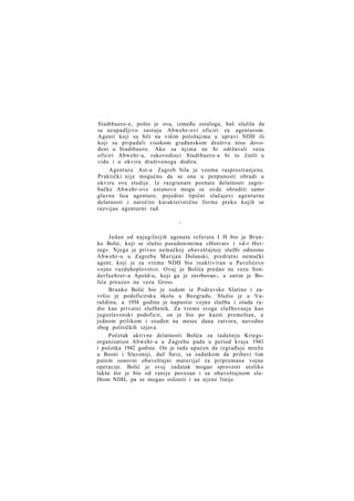 Stadtbuero-e, pošto je ova, između ostaloga, baš služila da
se neupadljivo sastaju Abwehr-ovi oficiri za agenturom.
Agenti koji su bili na višim položajima u upravi NDH ili
koji su pripadali visokom građanskom društvu nisu dovođeni u Stadtbuero. Ako sa njima ne bi održavali vezu
oficiri Abwehr-a, rukovodioci Stadtbuero-a bi to činili u
vidu i u okviru društvenoga dodira.
Agentura Ast-a Zagreb bila je veoma rasprostranjena.
Praktički nije mogućno da se ona u potpunosti obradi u
okviru ove studije. Iz razgranate poznate delatnosti zagrebačke Abwehr-ove ustanove mogu se ovde obraditi samo
glavna lica agenture, pojedini tipični slučajevi agenturne
delatnosti i naročito karakteristične forme preko kojih se
razvijao agenturni rad.
*

Jedan od najagilnijih agenata referata I H bio je Branko Bolić, koji se služio pseudonimima »Horvat« i »d-r Herzeg«. Njega je priveo nemačkoj obaveštajnoj službi odnosno
Abwehr-u u Zagrebu Marijan Dolanski, predratni nemački
agent, koji je za vreme NDH bio reaktiviran u Pavelićevo
vojno vazduhoplovstvo. Ovaj je Bolića predao na vezu Sonderfuehrer-u Apold-u, koji ga je zavrbovao-, a zatim je Bolića preuzeo na vezu Gross.
Branko Bolić bio je rodom iz Podravske Slatine i završio je podoficirsku školu u Beogradu. Služio je u Varaždinu, a 1934 godine je napustio vojnu službu i otada radio kao privatni službenik. Za vreme svoga službovanja kao
jugoslavenski podoficir, on je bio po kazni premeštan, a
jednom prilikom i osuđen na mesec dana zatvora, navodno
zbog političkih izjava.
Početak aktivne delatnosti Bolića za tadašnju Kriegsorganisation Abwehr-a u Zagrebu pada u period kraja 1941
i početka 1942 godine. On je tada upućen da izgrađuje mrežu
u Bosni i Slavoniji, duž Save, sa zadatkom da pribavi tim
putem osnovni obaveštajni materijal za pripremane vojne
operacije. Bolić je svoj zadatak mogao sprovesti utoliko
lakše što je bio od ranije povezan i sa obaveštajnom službom NDH, pa se mogao osloniti i na njene linije.

 