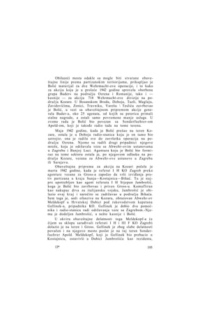 Obilazeći mesta odakle su mogle biti stvarane obaveštajne linije prema partizanskim teritorijama, prikupljao je
Bolić materijal za dve Wehrmacht-ove operacije, i to kako
za akciju koju je u proleće 1942 godine sprovela »borbena
grupa Bader« na području Ozrena i Romanije, tako i —
kasnije — za akciju 714 Wehrmacht-ove divizije na području Kozare. U Bosanskom Brodu, Doboju, Tuzli, Maglaju,
Zavidovićima, Zenici, Travniku, Varešu  Tesliću zavrbovao
je Bolić, u vezi sa obaveštajnom pripremom akcije generala Bader-a, oko 25 agenata, od kojih su petorica primali
stalne nagrade, a ostali samo povremene manje usluge. U
svome radu je Bolić bio povezan sa Sonderfuehrer-om
Apold-om, koji je takođe radio tada na tome terenu.
Maja 1942 godine, kada je Bolić prešao na teren Kozare, ostala je u Doboju radio-stanica koju je on tamo bio
ustrojio; ona je radila sve do završetka operacija na području Ozrena. Njome su radili drugi pripadnici njegove
mreže, koja je održavala vezu sa Abwehr-ovim ustanovama
u Zagrebu i Banjoj Luci. Agentura koju je Bolić bio formirao na tome sektoru ostala je, po njegovom odlasku na područje Kozare, vezana za Abwehr-ove ustanove u Zagrebu
ili Sarajevu.
Obaveštajna priprema za akciju na Kozari počela je
marta 1942 godine, kada je referat I H KO Zagreb preko
agenture vezane za Gross-a započeo da vrši izviđanja protiv partizana u kraju Sunja—Kostajnica—Bihać. Tu je n a j pre upotrebljen kao agent referata I H Stjepan Jambrošić,
koga je Bolić bio zavrbovao i priveo Gross-u. Kamufliran
kao nakupac drva za italijansku vojsku, Jambrošić je obilazio ovaj k r a j i naročito se zadržavao u području Bihaća.
Sem toga je, uoči ofanzive na Kozaru, obrazovan Abwehr-ov
Meldekopf u Hrvatskoj Dubici pod rukovodstvom kapetana
Gellinek-a, pripadnika KO. Gellinek je dobio dva pomoćnika i radio-stanicu radi održavanja veze sa Zagrebom.-Njemu je dodeljen Jambrošić, a nešto kasnije i Bolić.
U okviru obaveštajne delatnosti toga Meldekopf-a (u
čijem su sklopu sarađivali referati I H i III F KO Zagreb)
dolazio je na teren i Gross. Gellinek je zbog slabe delatnosti
povučen i na njegovo mesto poslat je na taj teren Sonderf u e h r e r Apold. Meldekopf, koji je Gellinek bio prebacio u
Kostajnicu, ostavivši u Dubici Jambrošića kao rezidenta,
13*

195

 