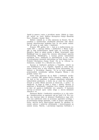 Apold je ponovo vratio u prvobitno mesto. Odatle je izgradio mrežu na liniji Dubica—Kostajnica—Sunja—Bosanski
Novi—Prijedor—Sanski Most.
Bolićev zadatak je, u toku operacija na Kozari, bio da
sarađuje u saslušavanju zarobljenih partizana radi obaveštajnog iskorišćavanja podataka koji su tim putem stečeni.
Na isti način je tada radio i Jambrošić.
K r a j e m 1942 godine Ast — koji je u međuvremenu nasledio KO — upućuje Bolića i Jambrošića u Banju Luku,
gde je tada Sonderfuehrer Apold radio na stvaranju Meldekopf-a. Bolić je odatle prešao u Bihać, formirajući tamo
Meldekopf koji je n a j p r e bio istureno obaveštajno uporište
banjalučkog Meldekopf-a, a kasnije postao samostalnim
ogrankom Ast-a. Jambrošić je upotrebljavan u isto vreme
za prikupljanje terenskih obaveštenja na liniji Banja Luka—
Prijedor—Kostajnica—Sunja—Sisak. On je tu vrbovao informatore, uvodeći ih u Abwehr-ovu mrežu.
Kasnije je Jambrošić prebačen u Varaždin, ostavši na
vezi Stadtbuero-a I H u Zagrebu. Izgradio je tamo obaveštajnu mrežu koja je bila usmerena prema partizanskoj delatnosti u Hrvatskom Zagorju. Tu su sa njim sarađivali
potpretsednik varaždinske opštine Dragutin Mintas i viši
gradski šumar Ivić.
Ovde treba pomenuti da su Bolić i Jambrošić zavrbovali u proleće 1942 godine Karl-a Grusch-a, rođenog u Beču, koji je bio namešten u jednom tamošnjem kožarskom
industriskom preduzeću, u kome mu je ostao bio suvlasnik.
Grusch je preko Bolića povezan sa Gross-om, a zatim i sa
Apold-om, za koga je radio u Sunji i okolini. Kasnije je
mobilisan u Wehrmacht i dodeljen Ast-u Zagreb, pretvorivši
se tako od agenta u službenika ove ustanove. U kasnijem
razvoju je Grusch igrao važnu ulogu u okviru delatnosti
Abwehr-a II.
Delatnost Bolića i Jambrošića zanimljiva je iz više razloga i karakteristična za agenturni rad po liniji I H. P r e svega, ona ilustruje kako se delatnost Stadtbuero-a toga referata nije zadržavala samo na primanju agentskih izveštaja i
na prenošenju naloga agentima, i kako se njegov rukovodilac,
Gross, aktivno bavio upućivanjem agenata na određene terenske sektore i njihovim obilažanjem i kontrolisanjem na
samom terenu. Štaviše, i povlačenje kapetana Gellinek-a i

 