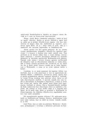 upućivanje Sonderfuehrer-a Apold-a na njegovo mesto dovode se u vezu sa Gross-ovom intervencijom.
Drugo, slučaj Bolić—Jambrošić pokazuje i način na koji
su agenti vrbovani. Bolića je priveo Abwehr-u agent koji
se, pošto ga je predao Abwehr-ovom organu, više nije interesovao za njegov dalji rad. Jambrošića je, naprotiv, zavrbovao agent Bolić, ali je i dalje radio sa njim, iako je i
Jambrošić bio povezan neposredno sa Stadtbuero-om.
Zatim, primer ova dva agenta pokazuje da su, prema
svojim sposobnostima, pripadnici Abwehr-ove agenture upućivani i u krajeve u kojima nisu imali ranijih veza. Tom
prilikom su im davani zadaci koji, u ovom slučaju, istovremeno pokazuju i uzročnu povezanost Abwehr-ove terenske
delatnosti sa akcijama operativnih Wehrmacht-ovih jedinica.
Najzad, ovde imamo i primer dvojice agenata zavrbovanih
da isključivo rade na obaveštajnim zadacima uz stalnu platu,
dok je Karlo Grusch prvobitno bio zavrbovan na taj način
što mu je Bolić preko Gross-a izradio da ne bude regrutovan u Wehrmacht, a ostao je na svom radnom mestu u
kožari.
Uostalom, tu se može pomenuti da kapetan Alfons von
Gellinek, koji se ovde pojavljuje u vezi sa agenturnom delatnošću Bolića i Jambrošića, pretstavlja slučaj agenta koji
je postao pripadnikom odnosno organom Abwehr-a. Gellinek,
za vreme Prvog svetskog rata austriski oficir, bavio se još
tada obaveštajnom službom. U periodu između dva rata radio je obaveštajno za Nemačku u Jugoslaviji, u kojoj je živeo
kao civilno lice. Aprila 1941 godine, posle sloma stare Jugoslavije, Gellinek se obratio Amt-u Ausland/Abwehr molbom
da bude reaktiviran kao obaveštajni oficir sa sedištem u Zagrebu. Do rešenja te svoje molbe radio je u Zagrebu kao
agent, da bi posle toga, pošto je primljen u Wehrmacht sa
činom kapetana, bio dodeljen Abwehr-ovoj zagrebačkoj ustanovi kao stalni pripadnik.
Od mnogobrojnih agenata referata I H, uglavnom povezanih sa Stadtbuero-om Georg-a Gross-a, pomenućemo ovde
samo neke važnije, koji su radili na terenu. Između ostalih,
to su bili:
Josef Peter, koji je radio na području Moslavine i Križevaca, prikupljajući i izveštaje o delatnosti partizana na Kal-

 