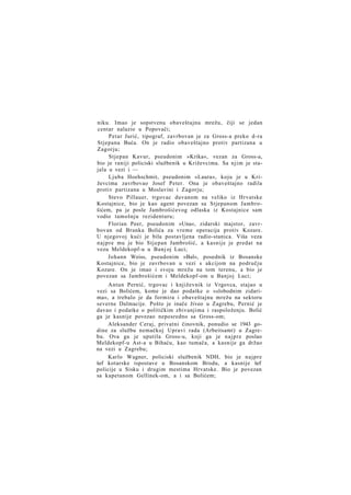 niku. Imao je sopstvenu obaveštajnu mrežu, čiji se jedan
centar nalazio u Popovači;
Petar Jurić, tipograf, zavrbovan je za Gross-a preko d-ra
Stjepana Buća. On je radio obaveštajno protiv partizana u
Zagorju;
Stjepan Kavur, pseudonim »Krika«, vezan za Gross-a,
bio je raniji policiski službenik u Križevcima. Sa njim je stajala u vezi i —
Ljuba Hoehschmit, pseudonim »Laura«, koju je u Križevcima zavrbovao Josef Peter. Ona je obaveštajno radila
protiv partizana u Moslavini i Zagorju;
Stevo Pillauer, trgovac duvanom na veliko iz Hrvatske
Kostajnice, bio je kao agent povezan sa Stjepanom Jambrošićem, pa je posle Jambrošićevog odlaska iz Kostajnice sam
vodio tamošnju rezidenturu;
Florian Peer, pseudonim »Una«, zidarski majstor, zavrbovan od Branka Bolića za vreme operacija protiv Kozare.
U njegovoj kući je bila postavljena radio-stanica. Viša veza
najpre mu je bio Stjepan Jambrošić, a kasnije je predat na
vezu Meldekopf-u u Banj oj Luci;
Johann Weiss, pseudonim »Bal«, posednik iz Bosanske
Kostajnice, bio je zavrbovan u vezi s akcijom na području
Kozare. On je imao i svoju mrežu na tom terenu, a bio je
povezan sa Jambrošićem i Meldekopf-om u Banjoj Luci;
Antun Pernić, trgovac i književnik iz Vrgovca, stajao u
vezi sa Bolićem, kome je dao podatke o »slobodnim zidarima«, a trebalo je da formira i obaveštajnu mrežu na sektoru
severne Dalmacije. Pošto je inače živeo u Zagrebu, Pernić je
davao i podatke o političkim zbivanjima i raspoloženju. Bolić
ga je kasnije povezao neposredno sa Gross-om;
Aleksander Ceraj, privatni činovnik, ponudio se 1943 godine za službu nemačkoj Upravi rada (Arbeitsamt) u Zagrebu. Ova ga je uputila Gross-u, koji ga je najpre poslao
Meldekopf-u Ast-a u Bihaću, kao tumača, a kasnije ga držao
na vezi u Zagrebu;
Karlo Wagner, policiski službenik NDH, bio je najpre
šef kotarske ispostave u Bosanskom Brodu, a kasnije šef
policije u Sisku i drugim mestima Hrvatske. Bio je povezan
sa kapetanom Gellinek-om, a i sa Bolićem;

 