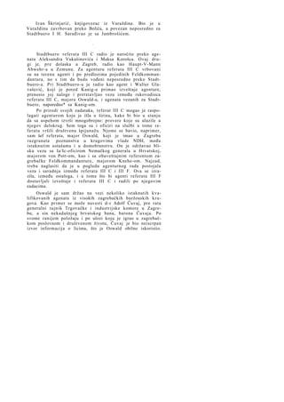 Ivan Škrinjarić, knjigovezac iz Varaždina. Bio je u
Varaždinu zavrbovan preko Bolića, a povezan neposredno za
Stadtbuero I H. Sarađivao je sa Jambrošićem.
*

Stadtbuero referata III C radio je naročito preko agenata Aleksandra Vukašinovića i Maksa Korošca. Ovaj drugi je, pre dolaska u Zagreb, radio kao Haupt-V-Mann
Abwehr-a u Zemunu. Za agenturu referata III C vrbovani
su na terenu agenti i po predlozima pojedinih Feldkommandantura, no s tim da budu vođeni neposredno preko Stadtbuero-a. Pri Stadtbuero-u je radio kao agent i Walter Glavašević, koji je pored Kanig-a primao izveštaje agenture,
prenosio joj naloge i pretstavljao vezu između rukovodioca
referata III C, majora Oswald-a, i agenata vezanih za Stadtbuero, naporedno* sa Kanig-om.
Po prirodi svojih zadataka, referat III C mogao je raspolagati agenturom koja je išla u širinu, kako bi bio u stanju
da sa uspehom izvrši mnogobrojne: provere koje su ulazile u
njegov delokrug. Sem toga su i oficiri na službi u tome ref e r a t u vršili društvenu špijunažu. Njome se bavio, naprimer,
sam šef referata, major Oswald, koji je imao u Zagrebu
razgranata poznanstva u krugovima vlade NDH, među
istaknutim ustašama i u domobranstvu. On je održavao blisku vezu sa Ia/Ic-oficirom Nemačkog generala u Hrvatskoj,
majorom von Pott-om, kao i sa obaveštajnim referentom zagrebačke Feldkommandanture, majorom Knehe-om. Najzad,
treba naglasiti da je u pogledu agenturnog rada postojala
veza i saradnja između referata III C i III F. Ova se izrazila, između ostaloga, i u tome što bi agenti referata III F
dostavljali izveštaje i referatu III C i radili po njegovim
zadacima.
Oswald je sam držao na vezi nekoliko istaknutih kvalifikovanih agenata iz visokih zagrebačkih buržoaskih krugova. Kao primer se može navesti d-r Adolf Čuvaj, pre rata
generalni tajnik Trgovačke i industrijske komore u Zagrebu, a sin nekadašnjeg hrvatskog bana, barona Čuvaja. Po
svome ranijem položaju i po ulozi koju je igrao u zagrebačkom poslovnom i društvenom životu, Čuvaj je bio neiscrpan
izvor informacija o licima, što je Oswald obilno iskoristio.

 