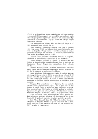 Čuvaj se sa Oswald-om skoro svakodnevno privatno sastajao,
a po potrebi bi ispomagao i kao prevodilac za mađarski jezik.
Obaveštajno je bio angažovan i Čuvajev zet, Aleksandar Eggersdorfer, Volksdeutscher, koji je izašao na glas po svojim
poslovnim aferama.
Od mnogobrojnih agenata koji su radili po liniji III C
biće pomenuti samo važniji. To su:
Josip Jalšovec, pseudonim »Franz«, pre rata u Jugoslaviji i za vreme NDH pod okupacijom agent kriminalne policije u Zagrebu. On je radio u ustaškoj policiji, u otseku
policiske evidencije. Za referat III C bavio se proveravanjem
lica preko kriminalne policije NDH;
August Turin, činovnik železničke direkcije u Zagrebu,
podnosio je obaveštenja o prilikama u toj direkciji;
Alfons Jambrez, trgovac u Zagrebu, za vreme NDH mobilisan u domobransko vazduhoplovstvo. Bio je povezan sa
kapetanom d-rom Wagner-om, zamenikom šefa referata
III C;
Branko Brusler-Grahek, službenik Ministarstva oružanih
snaga NDH, gde je obavljao obaveštajne poslove referata III
C. Bio* je povezan sa majorom Oswald-om;
Josef Windauer, Volksdeutscher, radio je najpre kao radio telegrafista za referat III F, a zatim je za referat III C
postao terenski agent. Upućivan je povremeno u razna mesta radi vrbovanja agenata, a inače se bavio ispitivanjem
podataka o civilnom osoblju nameštenom u nemačkim ustanovama;
Stjepan Nić, pseudonim »d-r Bijelić«, bio je nekada
aktivni oficir jugoslovenske vojske, ali je pre rata iz n j e
istupio i zatim radio u Bjelovaru kao finansiski savetnik.
Kao agent referata III C radio je od 1943 godine na području
Bjelovara. Uhapšen od ustaša, Nić je oslobođen intervencijom
kapetana Wagner-a i majora Knehe-a, pa je prebačen u Beč;
Artur Haeffner, bivši austro-ugarski oficir, poznat već
kao informator generala Glaise-a von Horstenau-a. On je referatu III C podnosio naročito izveštaje političke prirode;
Inž. Albert Brendel, član AO NSDAP i direktor bioskopa
»Kapitol« u Zagrebu. Održavao je sa referatom III C kontakte naročito u vezi razmene civilnih lica sa pripadnicima
NOV, a radio je i agenturno;

 