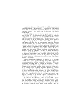 Agenturna delatnost referata III F, zaduženog aktivnom
kontrašpijunažom i prodiranjem u protivničke obaveštajne
linije, bila je izvanredno razgranata. Referat je preko svoje
agenture tragao i na terenu za saradnicima obaveštajne
službe NOV.
Pored slučajeva koje bi otkrivao preko agenture na terenu, referat III F je dobijao i razjašnjenje u vezi sa izvesnim
kompleksima o kojima je Amt Ausland/Ab wehr bio stekao
neke informacije drugim putevima. Tako je, naprimer, naloženo referatu III F da obaveštajno obradi grupu poljskih
emigranata koja je živela u Crikvenici, a bila sumnjiva za
obaveštajni rad zbog veza sa Švajcarskom, odakle je dobijala
novčane doznake. Taj je slučaj obrađivan uz pomoć agenta
»Antona« (pravo ime nije poznato), upućenog iz Poljske, kao
i Ast-a Salzburg. Obrada nije dala dokaza za postojanje obaveštajne delatnosti. Sličan je nalog dobio referat III F i u
slučaju žene d-ra J u r j a Šuteja, ministra emigrantske jugoslovenske vlade u Londonu. I za n j u je došla informacija
od Amt-a Ausland/Abwehr, prema kojoj je postojala sumnja
da održava obaveštajne veze. Ispitavši agenturnim putem
opravdanost ovih sumnji, referat III F je došao do zaključka
da nema dokaza o postojanju protivničkih veza obaveštajne
prirode u toj stvari.
Svoju obaveštajnu delatnost je referat III F razvijao
naročito preko svoje agenture koja je delom bila neposredno
vezana za pojedine oficire, pripadnike referata, a delom za
Stadtbuero referata III F, kojim je rukovodio Theodor
Spitzer. Sam šef referata, major Glombik, koristio se u obaveštajne svrhe izvesnim brojem ličnih prijatelja. Među ovima se naročito ističu d-r Behr, pripadnik Nemačkog naučnog
instituta u Zagrebu, i d-r Šime Pyitanovic, ustaški pukovnik i šef bolnice na Rebru, poznat i po svojoj obaveštajnoj
delatnosti za druge Abwehr-ove linije. Na isti način kao
njihov šef, i poručnici Hafner i Hartinger, pripadnici toga
referata, koristili su se svojim vezama i poznanstvima za
prikupljanje informacija, a i za vrbovanje agenata.
U redovima domobranstva radio je referat III F preko
veza sa mnogim oficirima NDH. Isto se tako koristio i mrežom obaveštajne službe Ministarstva oružanih snaga NDH.
Na njenom čelu su redom stajali bivši austro-ugarski oficiri,
sa kojima je Abwehr uopšte držao bliske odnose. Tako je,

 