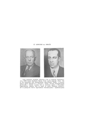 IZ ABWEHR^ove MREŽE

Vrlo značajan saradnik A b w e h r - a bio je kapetan domobranstva NDH K u n o Koeberle *(levo), bivši austro-ugarski oficir. On
je bio pomoćnik šefa domobranske obaveštajne službe, a kasnije
glavni agent Abwehr-ov u Petrinji i Sisku. Svojim mnogobrojnim
poslovnim i ličnim vezama bio je koristan agent i Alexander
Eggersdorfer (desno), koji je radio za razne nemačke ustanove,
ali se ponajviše bavio trgovačkim transakcijama i špekulacijama

 