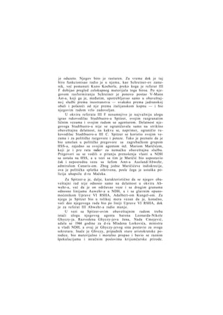 je oduzeto. Njegov biro je rasturen. Za vreme dok je taj
biro funkcionisao radio je u njemu, kao Schreiner-ov zamenik, već pomenuti Kuno Koeberle, preko koga je referat III
F dobijao pregled celokupnog materijala toga biroa. Po njegovom rasformiranju Schreiner je ponovo postao V-Mann
Ast-a, koji ga je, međutim, upotrebljavao samo u obaveštajno j službi prema inostranstvu — svakako prema jadranskoj
obali i polazeći od nje prema italijanskom kopnu — i bio
njegovim radom vrlo zadovoljan.
U okviru referata III F nesumnjivo je najvažniju ulogu
igrao rukovodilac Stadtbuero-a Spitzer, svojim razgranatim
ličnim vezama i svojim radom sa agenturom. Delatnost njegovoga Stadtbuero-a nije se ograničavala samo na striktno
obaveštajnu delatnost, na kakvu se, naprimer, ograničio rukovodilac Stadtbuero-a III C. Spitzer se koristio svojim vezama i za političke razgovore i poteze. Tako je poznato da je
bio umešan u političke pregovore sa zagrebačkom grupom
HSS-a, zajedno sa svojim agentom inž. Mariom Maričićem,
koji je i p r e rata radio> za nemačku obaveštajnu službu.
Pregovori su se vodili o pitanju prenošenja vlasti u NDH
sa ustaša na HSS, a u vezi sa tim je Maričić bio uspostavio
čak i neposrednu vezu sa šefom Amt-a Ausland/Abwehr,
admiralom Canaris-om. Zbog jedne Maričićeve indiskrecije,
ova je politička spletka otkrivena, posle čega je ustaška policija uhapsila d-ra Mačeka.
Za Spitzer-a je, dalje, karakteristično da se njegov obaveštajni rad nije odnosio samo na delatnost u okviru Abwehr-a, već da je on održavao veze i sa drugim granama
odnosno linijama Auwehr-a u NDH, a i sa glavnim opunomoćenikom Uprave VI RSHA, Adalbert-om Kungel-om. Za
njega je Spitzer bio u tolikoj mera vezan da je, konačno,
veći deo njegovoga rada bio po liniji Uprave VI RSHA, dok
je za referat III Abwehr-a radio manje.
U vezi sa Spitzer-ovim obaveštajnim radom treba
istaći ulogu njegovog agenta barona Leonarda-Nikole
Ghyczy-ja. Razvedena Ghyczy-jeva žena, Nada Cmojević,
udala se 1944 godine za d-ra Mladena Lorkovića, ministra
u vladi NDH, a ovaj je Ghyczy-jevog sina postavio za svoga
sekretara. Inače je Ghvczy, pripadnik stare aristokratske porodice, bio materijalno i moralno propao i bavio se raznim
špekulacijama i mračnim poslovima krijumčarske prirode.

 