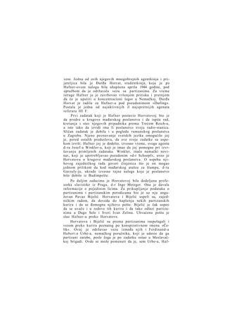 veze. Jedna od ovih njegovih mnogobrojnih agentkinja i prijateljica bila je Đurđa Horvat, studentkinja, koja je po
Hafner-ovom nalogu bila uhapšena aprila 1944 godine, pod
optužbom da je održavala vezu sa partizanima. Za vreme
istrage Hafner ju je zavrbovao vršenjem pritiska i pretnjom
da će je uputiti u koncentracioni logor u Nemačkoj. Đurđa
Horvat je radila za Hafner-a pod pseudonimom »Darling«.
Postala je jedna od najaktivnijih il najspretnijih agenata
referata III F.
Prvi zadatak koji je Hafner postavio Horvatovoj bio je
da prodre u krugove mađarskog poslanstva i da ispita rad,
kretanja i stav njegovih pripadnika prema Trećem Reich-u,
a isto tako da izvidi ima li poslanstvo svoju radio-stanicu.
Sličan zadatak je dobila i u pogledu rumunskog poslanstva
u Zagrebu. Njeno poznavanje svetskih jezika omogućilo joj
je, pored ostalih preduslova, da ove svoje zadatke sa uspehom izvrši. Hafner joj je dodelio, izvesno vreme, svoga agenta
d-ra Josef-a Winkler-a, koji je imao da joj pomogne pri izvršavanju primljenih zadataka. Winkler, inače nemački novinar, koji je upotrebljavao pseudonim »d-r Schoepf«, uveo je
Horvatovu u krugove mađarskog poslanstva. O uspehu njihovog zajedničkog rada govori činjenica što je on mogao
jednom prilikom da kod mađarskog atašea za štampu, d-ra
Garzuly-ja, ukrade izvesne tajne naloge koje je poslanstvo
bilo dobilo iz Budimpešte.
Po daljim zadacima je Horvatovoj bila dodeljena profesorka slavistike iz Praga, d-r Inge Metzger. Ona je davala
informacije o pojedinim licima. Za prikupljanje podataka o
partizanima i partizanskim porodicama bio je uz nju angažovan Pavao Bijelić. Horvatova i Bijelić uspeli su, zajedničkim radom, da dovedu do hapšenja nekih partizanskih
kurira i da se đomognu njihove pošte. Bijelić je čak uspeo
da se uvuče i u redove tih kurira i da tako odlazi partizanima u Dugo Selo i Sveti Ivan Zelinu. Uhvaćenu poštu je
slao Hafner-u preko Horvatove.
Horvatova i Bijelić su prema partizanima raspolagali i
vezom preko kurira poznatog po konspirativnom imenu »Čelik«. Ovaj je održavao vezu između njih i Ferdinand-a
Hubert-a Urbe-a, nemačkog poručnika, koji je udesio da ga
partizani zarobe, posle čega je po zadatku ostao u Moslavačkoj brigadi. Ovde se može pomenuti da je, sem Urbe-a, Haf-

 