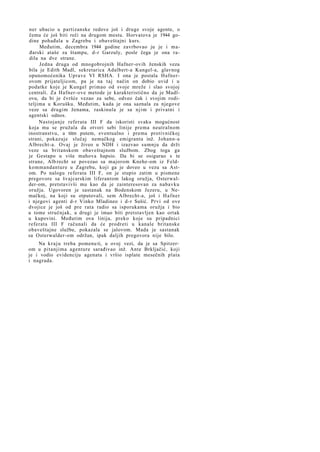 ner ubacio u partizanske redove još i druge svoje agente, o
čemu će još biti reči na drugom mestu. Horvatova je 1944 godine pohađala u Zagrebu i obaveštajni kurs.
Međutim, decembra 1944 godine zavrbovao ju je i mađarski ataše za štampu, d-r Garzuly, posle čega je ona radila na dve strane.
Jedna druga od mnogobrojnih Hafner-ovih ženskih veza
bila je Edith Madl, sekretarica Adalbert-a Kungel-a, glavnog
opunomoćenika Uprave VI RSHA. I ona je postala Hafnerovom prijateljicom, pa je na taj način on dobio uvid i u
podatke koje je Kungel primao od svoje mreže i slao svojoj
centrali. Za Hafner-ove metode je karakteristično da je Madlovu, da bi je čvršće vezao za sebe, odveo čak i svojim roditeljima u Korušku. Međutim, kada je ona saznala za njegove
veze sa drugim ženama, raskinula je sa n j i m i privatni i
agentski odnos.
Nastojanje referata III F da iskoristi svaku mogućnost
koja mu se pružala da otvori sebi linije prema neutralnom
inostranstvu, a titm putem, eventualno i prema protivničkoj
strani, pokazuje slučaj nemačkog emigranta inž. Johann-a
Albrecht-a. Ovaj je živeo u NDH i izazvao sumnju da drži
veze sa britanskom obaveštajnom službom. Zbog toga ga
je Gestapo u više mahova hapsio. Da bi se osigurao s te
strane, Alb recht se povezao sa majorom Knehe-om iz Feldkommandanture u Zagrebu, koji ga je doveo u vezu sa Astom. Po nalogu referata III F, on je stupio zatim u pismene
pregovore sa švajcarskim liferantom lakog oružja, Osterwalder-om, pretstavivši mu kao da je zainteresovan za nabavku
oružja. Ugovoren je sastanak na Bodenskom Jezeru, u Nemačkoj, na koji su otputovali, sem Albrecht-a, još i H a f n e r
i njegovi agenti d-r Vinko Mladineo i d-r Sušić. Prvi od ove
dvojice je još od pre rata radio sa isporukama oružja i bio
u tome stručnjak, a drugi je imao biti pretstavljen kao ortak
u kupovini. Međutim ova linija, preko koje su pripadnici
referata III F računali da će prodreti u kanale britanske
obaveštajne službe, pokazala se jalovom. Mada je sastanak
sa Osterwalder-om održan, ipak daljih pregovora nije bilo.
Na k r a j u treba pomenu ti, u ovoj vezi, da je sa Spitzerom u pitanjima agenture sarađivao inž. Ante Brkljačić, koji
je i vodio evidenciju agenata i vršio isplate mesečnih plata
i nagrada.

 