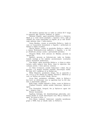 Od mnoštva agenata koji su radili za referat III F mogu
se pomenuti kao> naročito istaknuti ili tipični:
Mehmed Alipašić, agent poručnika Hafner-a u Sarajevu.
Mada je u tome mestu postojala i ispostava Ast-a, ipak je
Alipašić bio vezan neposredno za Zagreb, pa je radi direktnoga opštenja imao i radio-stanicu;
Sonja Barabas, vezana za poručnika Hafner-a, imala je
veze sa švajcarskim konzulatom u Zagrebu i pribavljala je
Hafner-u odatle izveštaj e;
Slavica Brešer, vezana za poručnika Hafner-a, radila je
u nekom Wehrmacht-ovom nadleštvu u Zagrebu, a za Ast
je obrađivala pitanje ustaša i partizanskih porodica;
Dragutin Belak, bivši sekretar d-r Mačeka, povezan sa
Spitzer-om;
Barbieri, povezan sa Schreiner-om, radio na Sušaku.
Između ostaloga je bio zadužen posmatranjem eventualne
pojave britanskih podmornica;
Gert Bučar, agent poručnika Hafner-a, u čijem je sekretarijatu radila njegova žena Berta. Imao je sopstvenu obaveštajnu mrežu i često putovao terenom;
d-r Šime Cvitanović, ustaški funkcioner i lekar, bio je
povezan i sa drugim linijama nemačke obaveštajne službe.
Po liniji III F sarađivao je sa Hafner-om;
Milan Deanović, pseudonim »Cigo«, bio je zastavnik u
JA, u t o j u je bio ubačen po zadatku Abwehr-a. Održavao je
vezu sa Hafner-om preko Đurđe Horvat;
Jovan Duić, pseudonim »Alibaba«, služio je Hafner-u
kao kurir za održavanje veze sa agentima koji su bili ubačeni u partizanske jedinice;
Roko Faget, ustaški logornik u Sisku, vezan za Spitzer-a;
Vladimir Ferenčić, takođe ustaški funkcioner, Spitzer-ov
agent;
Ivan Gostenčnik, fotograf, bio je Spitzer-ov agent isto
kao i njegova žena —
Marija Gostenčnik;
Ingeborg Galzigna, kći domobranskoga pukovnika, pozznatog takođe sa svojih obaveštajnih veza. Bila je Hafner-ov
agent. Sa njom je živeo —•
Fritz Krotz, istaknuti funkcioner nemačke narodnosne
grupe u NDH, koji je takođe radio za Hafner-a;

 