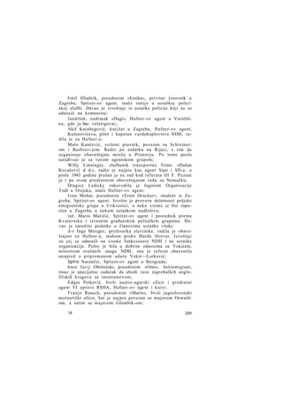 Emil Hladnik, pseudonim »Emika«, privitni činovnik u
Zagrebu, Spitzer-ov agent, inače ranije u ustaškoj policiskoj službi. Davao je izveštaje iz ustaške policije koji su se
odnosili na komuniste;
Jandršek, nadimak »Dugi«, Hafner-ov agent u Varaždinu, gde ja bio- veletrgovac;
Akif Karabegović, knjižar u Zagrebu, Hafner-ov agent;
Kulenovićeva, pilot i kapetan vazduhoplovstva NDH, radila je za Hafner-a;
Mato Kunčević, svršeni pravnik, povezan sa Schreinerom i Barbieri-jem. Radio po zadatku na Rijeci, s tim da
organizuje obaveštajnu mrežu u Primorju. Po tome poslu
sarađivao je sa većom agentskom grupom;
Willy Linninger, službenik transportne firme »Dušan
Kovačević d. d.«, radio je najpre kao agent Sipo i SD-a, a
posle 1943 godine prešao je na rad kod referata III F. Poznat
je i po svom predratnom obaveštajnom radu za Nemačku;
Dragica Ledicky rukovodila je logorom Organizacije
Todt u Osijeku, inače Hafner-ov agent;
Ivan Mohar, pseudonim »Ernst Drucker«, student iz Zagreba, Spitzer-ov agent. Izvršio je proveru delatnosti poljske
emigrantske grupe u Crikvenici, a neko vreme je bio zaposlen u Zagrebu u nekom ustaškom nadleštvu;
inž. Mario Maričić, Spitzer-ov agent i posrednik prema
Kvaterniku i izvesnim građanskim političkim grupama. Davao je naročito podatke o članovima ustaške vlade;
d-r Inge Metzger, profesorka slavistike, radila je obaveštajno za Hafner-a, mahom preko Đurđe Horvat. Izveštaji
su joj se odnosili na visoke funkcionere NDH i na ustaške
organizacije. Pošto je bila u dobrim odnosima sa Vokićem,
ministrom oružanih snaga NDH, ona je referat obavestila
unapred o pripremanom udaru Vokić—Lorković;
Spiro Narančić, Spitzer-ov agent u Beogradu;
knez J u r i j Obolenski, pseudonim »Otto«, beloemigrant,
imao je specijalno zadatak da uhodi veze zagrebačkih anglofilskih krugova sa inostranstvom;
Edgar Petković, bivši austro-ugarski oficir i predratni
agent VI uprave RSHA, Hafner-ov agent i kurir;
Franjo Rausch, pseudonim »Marin«, bivši jugoslovenski
mornarički oficir, bio je najpre povezan sa majorom Oswaldom, a zatim sa majorom Glombik-om;
14

209

 