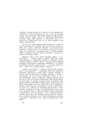 Nemačku. ustaška policija je utvrdila da ovaj raspolaže falsifikovanim vojnim ispravama. U vezi s tim je povedena
istraga, pa su policiske vlasti NDH utvrdile da takve falsifikovane isprave izdaje jedan od funkcionera Ministarstva
oružanih snaga NDH. Pojavila se verovatnoća da je to u
dogovoru sa Abwehr-om, koji na taj način snabdeva svoje
agente dokumentima.
Isto tako su organi policije NDH utvrdili da za Abwehr
rade Franjo Rausch i Leopold Lang. Za prvoga su dobili podatak da je vezan za kapetana Oswald-a, a za drugoga da je
povezan sa Spitzer-om. I za Leonard-a Ghyczy-a se Ravsigur živo interesovao. Iz podataka koje je o njemu prikupio
videla se njegova uloga kao agenta italijanske i, kasnije, nemačke obaveštajne službe.
Međutim, iako je bila otkrila pojedine organe — pa i
rukovodeće — i mnoge agente, policija NDH nije imala
jasnu pretstavu o organizaciji Abwehr-a u Zagrebu. Čak je
i brkala Abwehr sa Sipo i SD-om, nazivajući celi kompleks
nemačkih obaveštajnih organizacija Gestapo-om. Po njenim
shvatanjima Abwehr je pretstavljao — i to samo jednim delom — neku vrstu »vojnog ureda« Gestapo-a.
Između Ast-a Zagreb — odnosno Abwehr-ovih ustanova
koje su mu prethodile — i policiskog atašea pri nemačkom
poslanstvu održavana je stalna bliska saradnja. Naročito je
vršena izmena informacija u pogledu podataka o NOP-u i
partizanima. Ast bi se obraćao policiskom atašeu, u vezi s
tim kompleksom, kada bi, naprimer, njegova agentura izvestila da je neki od državnih funkcionera NDH blizak NOP-u
ili partizanima. U takvom bi slučaju tražio da policiski ataše
pokrene preko vlasti NDH postupak protiv prijavljenog lica.
Marta 1943 godine obratio se referat III C Ast-a Zagreb policiskom atašeu Helm-u, dostavljajući izveštaj o obaveštenjima koja su se odnosila na »kotarskog pretstojnika« u Križevcima, Gotthardi-ja. Prema tim obaveštenjima, ovaj je pao
u oči delatnošću koja je bila prijateljska prema partizanima
i komunistima. Ovo Ast dovodi u vezu sa pojačanom partizanskom aktivnošću duž železničke pruge Križevci—Koprivnica i izražava mišljenje da bi trebalo Gotthardi-ja ukloniti
s položaja, a pokrenuti protiv njega postupak preko vlasti
NDH.
14*

211

 