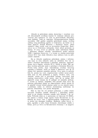 Abwehr je policiskom atašeu dostavljao i rezultate svojih obaveštajnih izviđanja kojima bi iznalazio odnosno proveravao lica sumnjiva za veze sa protivničkom obaveštajnom službom. Tako je, naprimer, Kriegsorganisation Zagreb
novembra 1942 godine saopštila policiskom atašeu izveštaj
jednog svog pouzdanog agenta iz Crikvenice, po kome su se
tamo pojavili Arnold Rausnitz i Štefanija Geyer, oboje
sumnjivi zbog svojih veza sa jevrejskim krugovima. Rausnitz-a su iz Crikvenice italijanske vlasti ubrzo proterale za
Italiju. O ovoj stvari je policiski ataše informisao RSHA
i pokrenuo obimnu razradu, potstaknuvši preko policije
NDH i hapšenje Geyer-ove. I u ovome se slučaju pojavljuje
referat III C kao otsek Abwehr-a koji održava vezu sa policiskim atašeom.
Da je Abwehr saopštavao policiskom. atašeu i informacije koje se nisu odnosile samo na određena lica već su
imale i karakter obaveštenja o položaju, pokazuje, naprimer,
pismo Ast-a Zagreb, referata III C, kojim je maja 1943 godine izvešten policiski ataše o položaju u Sremskoj Mitrovici.
Prema tome pismu, koje reprodukuje izveštaj Ast-ovog
ogranka u Zemunu, širile su ustaše u Mitrovici vest da će
onamo biti upućena nemačka policija. Prva mera te policije
bila bi, prema toj vesti, organizovanje velikih racija protiv
Srba koji će biti prebačeni u logore. Ovakve vesti, veli
Abwehr, ustaše šire iz providnih razloga, izazivajući kod
srpskog stanovništva veliki nemir, tako da su mnogi Srbi
napustili svoja imanja da bi pobegli od nemačke policije.
U ovome je slučaju, očigledno, bila posredi želja Ast-a da
pokrene policiskog atašea na odgovarajuću akciju kojom bi
se sprečilo' širenje sličnih glasina, pošto su ove unosile nemir
u područje važno za interese neometanog saobraćaja na
glavnoj železničkoj vezi prema Beogradu.
Dok se, kao što ovi primeri pokazuju, s jedne strane
razvijala saradnja između Abwehr-a i policiskog atašea,
dotle je po drugim linijama između njih dolazilo i do sukoba. Policiski ataše je, u sporazumu sa Upravom VI RSHA,
bio uputio u Italiju svoga agenta Ivana Kovačevića sa zadatkom da stvori veze s jugoslovenskom emigracijom i da
se preko n j e domogne Londona. Međutim, jedan Ast-ov agent, ugrađen u neku liniju britanske obaveštajne službe u
Italiji, javio je Ast-u za Kovačevićevo kretanje i za njegove

 