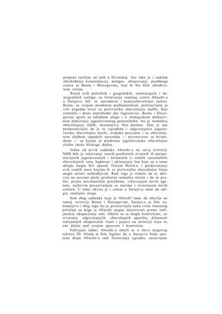 potpuno različne od onih u Hrvatskoj. Isto tako je i zadatak
obezbeđenja komunikacija nalagao obrazovanje posebnoga
centra za Bosnu i Hercegovinu, koji bi bio bliži obrađivanom terenu.
Pored ovih političkih i geografskih, saobraćajnih i demografskih razloga, za formiranje snažnog centra Abwehr-a
u Sarajevu bili su merodavni i kontraobaveštajni razlozi.
Bosna, sa svojom posebnom problematikom, pretstavljala je
vrlo pogodan teren za protivničku obaveštajnu službu. Kao
centralni i dosta neprohodni deo Jugoslavije, Bosna i Hercegovina igrale su određenu ulogu i u strategiskom defanzivnom planiranju jugoslovenskog generalštaba, što je nemačkoj
obaveštajnoj službi, nesumnjivo, bilo poznato. Zato je ona
pretpostavljala da je tu izgrađena i odgovarajuća jugoslovenska obaveštajna mreža, svakako povezana i sa obaveštajnom službom zapadnih saveznika — prvenstveno sa britanskom — sa kojom je predratna jugoslovenska obaveštajna
služba imala bliskoga dodira.
Jedan od prvih zadataka Abwehr-a na cei oj teritoriji
NDH bilo je otkrivanje raznih predratnih stvarnih ili pretpostavljenih jugoslovenskih i britanskih (i ostalih savezničkih)
obaveštajnih veza, hapšenje i uklanjanje lica koja su u tome
sklopu mogla biti opasna Trećem Reich-u i preduzimanje
svih ostalih mera kojima bi se protivničke obaveštajne linije
mogle učiniti neškodljivim. Radi toga je trebalo da se aktivira na novome poslu predratna nemačka mreža i da se proširi, prema novonastalim potrebama, vrbovanjem novih agenata, njihovim povezivanjem sa starima i stvaranjem novih
centara. U tome okviru je i centar u Sarajevu imao da odigra značajnu ulogu.
Sem zbog zadataka koje je Abwehr' imao da obavlja na
samoj teritoriji Bosne i Hercegovine, Sarajevo je bilo zanimaljivo i zbog toga što je pretstavljalo neku vrstu isturenog
položaja sa koga je Abwehr mogao dejstvovati prema italijanskoj okupacionoj zoni. Odatle su se mogle kontrolisati, uz
stvaranje odgovarajućih obaveštajnih uporišta, delatnosti
italijanskih okupacionih vlasti i pojave na teritoriji koju su
one držale pod svojom upravom i kontrolom.
Pobrojani zadaci Abwehr-a ulazili su u okvir njegovog
sektora III. Otuda je bilo logično da u Sarajevo bude upućena ekipa Abwehr-a radi formiranja ogranka, sastavljena

 