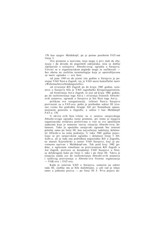 176 kao njegov Meldekopf, pa je postao posebnim FAT-om
linije I.
Ove promene u nazivima, koje mogu u prvi mah da zbun j u j u i da dovedu do pogrešnih zaključaka, nisu se dublje
ispoljavale u ustrojstvu Abwehr-ovog ogranka u Sarajevu.
Ustvari se u organizaciskom pogledu mogu tu razlikovati —
bez obzira na različitu terminologiju koja je upotrebljavana
za naziv ogranka — ove faze:
od juna 1941-ve do jeseni iste godine u Sarajevu je postojao VAO Nest-a Zagreb; taj je VAO nasio kamuflažni naziv
»Wehrmachtsverbindungsstelle«;
od stvaranja KO Zagreb pa do k r a j a 1942 godine, ustanova u Sarajevu bila je VAO zagrebačke Kriegsorganisation;
od formiranja Ast-a Zagreb, to jest od k r a j a 1942 godine,
pa do rasformiranja toga Ast-a i stvaranja frontnih Abwehrovih ustanova, ogranak u Sarajevu je bio Nest toga Ast-a;
prilikom ove reorganizacije, referati Nest-a Sarajevo
pretvoreni su u FAT-ove, pošto je prethodno sektor III izvesno vreme bio podređen Gruppi AO pri Nemačkom opunomoćenom generalu u Zagrebu, a sektor I kao Meldekopf
FAT-a 176.
U okviru ovih faza vršene su u sastavu sarajevskoga
Abwehr-ovoga ogranka razne promene, pri čemu je njegova
organizaciska struktura proširivana u vezi sa sve opsežnijim
zadacima koje je nametao razvoj situacije Abwehr-ovoj delatnosti. Tako je upočetku sarajevski ogranak bio istureni
položaj samo po liniji III, kao najvažnijoj tadašnjoj delatnosti Abwehr-a na tome području. U toku 1942 godine pojavl j u j e se pri sarajevskom ogranku i delatnost linije I Abwehr-a, ali je tada ona podređena neposredno KO u Zagrebu,
ne ulazeći hijerarhiski u sastav VAO Sarajevo, koji je povremeno nazivan i Meldekopf-om. Tek pred k r a j 1942 godine, a uglavnom simultano sa pretvaranjem KO Zagreb u
Ast Zagreb, pretvara se dotadašnji VAO Sarajevo u Nest,
sa delokrugom kako po liniji I, tako i po ilniji III. Takva je
situacija ostala sve do rasformiranja Abwehr-ovih ustanova
i njihovog pretvaranja u Abwehr-ove frontne organizacije
— FAK-ove i FAT-ove.
Kada je osnovan VAO u Sarajevu, usmeren na sektor
rada III, osoblje mu je bilo malobrojno, a celi rad je tekao
samo u jednome pravcu — po liniji III F. Prva pojava de-

 