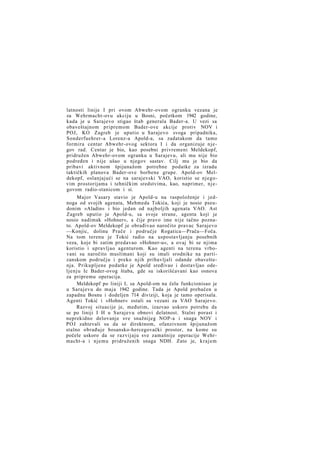 latnosti linije I pri ovom Abwehr-ovom ogranku vezana je
za Wehrmacht-ovu akciju u Bosni, početkom 1942 godine,
kada je u Sarajevo stigao štab generala Bader-a. U vezi sa
obaveštajnom pripremom Bader-ove akcije protiv NOV i
POJ, KO Zagreb je uputio u Sarajevo svoga pripadnika,
Sonderfuehrer-a Lorenz-a Apold-a, sa zadatakom da tamo
formira centar Abwehr-ovog sektora I i da organizuje njegov rad. Centar je bio, kao posebni privremeni Meldekopf,
pridružen Abwehr-ovom ogranku u Sarajevu, ali mu nije bio
podređen i nije ušao u njegov sastav. Cilj mu je bio da
pribavi aktivnom špijunažom potrebne podatke za izradu
taktičkih planova Bader-ove borbene grupe. Apold-ov Meldekopf, oslanjajući se na sarajevski VAO, koristio se njegovim prostorijama i tehničkim sredstvima, kao, naprimer, n j e govom radio-stanicom i si.
Major Vasary stavio je Apold-u na raspoloženje i jednoga od svojih agenata, Mehmeda Tokića, koji je nosio pseudonim »Aladin« i bio jedan od najboljih agenata VAO. Ast
Zagreb uputio je Apold-u, sa svoje strane, agenta koji je
nosio nadimak »Hohner«, a čije pravo ime nije tačno poznato. Apold-ov Meldekopf je obrađivao naročito pravac Sarajevo
—Konjic, dolinu Prače i područje Rogatica—Prača—Foča.
Na tom terenu je Tokić radio na uspostavljanju posebnih
veza, koje bi zatim predavao »Hohner-u«, a ovaj bi se njima
koristio i upravljao agenturom. Kao agenti na terenu vrbovani su naročito muslimani koji su imali srodnike na partizanskom području i preko njih pribavljali odande obaveštenja. Prikupljene podatke je Apold sređivao i dostavljao odeljenju Ic Bader-ovog štaba, gde su iskorišćavani kao osnova
za pripremu operacija.
Meldekopf po liniji I, sa Apold-om na čelu funkcionisao je
u Sarajevu do maja 1942 godine. Tada je Apold prebačen u
zapadnu Bosnu i dodeljen 714 diviziji, koja je tamo operisala.
Agenti Tokić i »Hohner« ostali su vezani za VAO Sarajevo.
Razvoj situacije je, međutim, izazvao uskoro potrebu da
se po liniji I H u Sarajevu obnovi delatnost. Stalni porast i
neprekidno delovanje sve snažnijeg NOP-a i snaga NOV i
POJ zahtevali su da se direktnom, ofanzivnom špijunažom
stalno obrađuje bosansko-hercegovački prostor, na kome su
počele uskoro da se razvijaju sve zamašnije operacije Wehrmacht-a i njemu pridruženih snaga NDH. Zato je, krajem

 