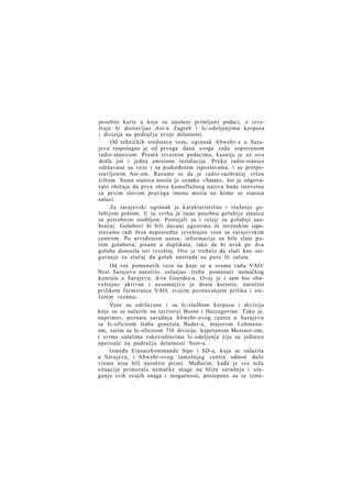 posebne karte u koje su unošeni primljeni podaci, a izveštaje bi dostavljao Ast-u Zagreb i Ic-odeljenjima korpusa
i divizija na području svoje delatnosti.
Od tehničkih sredstava veza, ogranak Abwehr-a u Sarajevu raspolagao je od prvoga dana svoga rada sopstvenom
radio-stanicom. Prema izvesnim podacima, kasnije je uz ovu
došla još i jedna emisiona instalacija. Preko radio-stanice
održavane su veze i sa podređenim ispostavama, i sa pretpostavljenim Ast-om. Razume se da je radio-saobraćaj vršen
šifrom. Sama stanica nosila je oznaku »Satan«, što je odgovaralo običaju da prvo slovo kamuflažnog naziva bude istovetno
sa prvim slovom pravoga imena mesta na kome se stanica
nalazi.
Za sarajevski ogranak je karakteristično i služenje golubijom poštom. U tu svrhu je imao posebnu golubiju stanicu
sa potrebnim osobljem. Postojali su i releji za golubiji saobraćaj. Golubovi bi bili davani agentima ili terenskim ispostavama radi brze neposredne izveštajne veze sa sarajevskim
centrom. Po utvrđenom uzusu, informacije su bile slate p u tem golubova, pisane u duplikatu, tako da bi uvek po dva
goluba donosila isti izveštaj. Ovo je trebalo da služi kao osiguranje za slučaj da golub nastrada na putu ili zaluta.
Od već pomenutih veza na koje se u svome radu VAO/
Nest Sarajevo naročito oslanjao treba pomenuti nemačkog
konzula u Sarajevu, d-ra Goerdes-a. Ovaj je i sam bio obaveštajno aktivan i nesumnjivo je dosta koristio, naročito
prilikom formiranja VAO, svojim poznavanjem prilika i stečenim vezama.
Veze su održavane i sa Ic-službom korpusa i divizija
koje su se nalazile na teritoriji Bosne i Hercegovine. Tako je,
naprimer, poznata saradnja Abwehr-ovog centra u Sarajevu
sa Ic-oficirom štaba generala Bader-a, majorom Lehmannom, zatim sa Ic-oficirom 718 divizije, kapetanom Messner-om,
i svima ostalima rukovodiocima Ic-odeljenja čije su jedinice
operisale na području delatnosti Nest-a.
Između Einsatzkommande Sipo i SD-a, koja se nalazila
u Sarajevu, i Abwehr-ovog tamošnjeg centra odnosi duže
vreme nisu bili naročito prisni. Međutim, kada je sve teža
situacija primorala nemačke snage na bližu saradnju i ulaganje svih svojih snaga i mogućnosti, postepeno su se izme-

 