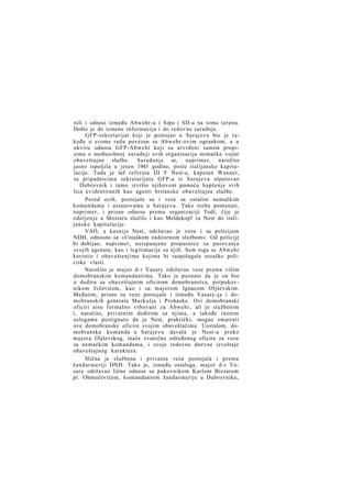 nili i odnosi između Abwehr-a i Sipo i SD-a na tome terenu.
Došlo je do izmene informacija i do redovne saradnje.
GFP-sekretarijat koji je postojao u Sarajevu bio je takođe u svome radu povezan sa Abwehr-ovim ogrankom, a u
okviru odnosa GFP-Abwehr koji su utvrđeni samim propisima o međusobnoj saradnji ovih organizacija nemačke vojne
obaveštajne službe. Saradanja se, naprimer, naročito
jasno ispoljila u jesen 1943 godine, posle italijanske kapitulacije. Tada je šef referata III F Nest-a, kapetan Wanner,
sa pripadnicima sekretarijata GFP-a iz Sarajeva otputovao
Dubrovnik i tamo izvršio njihovom pomoću hapšenje svih
lica evidentiranih kao agenti britanske obaveštajne službe.
Pored ovih, postojale su i veze sa ostalim nemačkim
komandama i ustanovama u Sarajevu. Tako treba pomenuti,
naprimer, i prisne odnose prema organizaciji Todt, čije je
odeljenje u Mostaru služilo i kao Meldekopf za Nest do italijanske kapitulacije.
VAÖ, a kasnije Nest, održavao je vezu i sa policijom
NDH, odnosno sa »Ustaškom nadzornom službom«. Od policije
bi dobijao, naprimer, neispunjene propusnice za putovanja
svojih agenata, kao i legitimacije za njih. Sem toga se Abwehr
koristio i obaveštenjima kojima bi raspolagale ustaške policiske vlasti.
Naročito je major d-r Vasary održavao veze prema višim
domobranskim komandantima. Tako je poznato da je on bio
u dodiru sa obaveštajnim oficirom domobranstva, potpukovnikom Ivčevićem, kao i sa majorom Ignacom Oljševskim.
Međutim, prisne su veze postojale i između Vasary-ja i domobranskih generala Markulja i Prohaske. Ovi domobranski
oficiri nisu formalno vrbovani za Abwehr, ali je službenim
i, naročito, privatnim dodirom sa njima, a takođe raznim
uslugama postignuto da je Nest, praktički, mogao smatrati
ove domobranske oficire svojim obaveštačima. Uostalom, domobranska komanda u Sarajevu davala je Nest-u preko
majora Oljševskog, inače zvanično određenog oficira za vezu
sa nemačkim komandama, i svoje redovne dnevne izveštaje
obaveštajnog karaktera.
Slična je službena i privatna veza postojala i prema
žandarmeriji DNH. Tako je, između ostaloga, major d-r Vasary održavao lično odnose sa pukovnikom Karlom Bizzarom
pl. Ohmučevićem, komandantom žandarmerije u Dubrovniku,

 