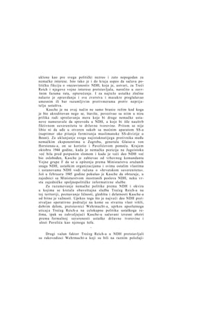 uklone kao pre svega politički nezreo i zato nepogodan za
nemačke interese. Isto tako je i do kraja uspeo da sačuva političku fikciju o »nezavisnosti« NDH, koja je, ustvari, za Treći
Reich i njegove vojne interese pretstavljala, naročito u završnim fazama rata, opterećenje. I za najteže ustaške zločine
nalazio je opravdanja i sva zverstva i masakre proglašavao
umesnim ili bar razumljivim protivmerama protiv neprijatelja ustaštva.
Kasche je na ovaj način ne samo branio režim kod koga
je bio akreditovan nego se, štaviše, povezivao sa niim u nizu
prilika radi sprečavanja mera koje bi druge nemačke ustanove nameravale da sprovedu u NDH, a koje bi išle nauštrb
fiktivnom suverenitetu te državne tvorevine. Pritom se nije
libio ni da uđe u otvoren sukob sa moćnim aparatom SS-a
(naprimer oko pitanja formiranja muslimanske SS-divizije u
Bosni). Za uklanjanje svoga najistaknutijega protivnika među
nemačkim eksponentima u Zagrebu, generala Glaise-a von
Horstenau-a, on se koristio i Pavelićevom pomoću. Krajem
oktobra 1944 godine, kada je nemačka pozicija na Jugoistoku
već bila pred potpunim slomom i kada je veći deo NDH već
bio oslobođen, Kasche je zahtevao od vrhovnog komandanta
Vojne grupe F da se u opštenju prema Ministarstvu oružanih
snaga NDH, ustaškim organizacijama i svima ostalim vlastima
i ustanovama NDH vodi računa o »hrvatskom suverenitetu«.
Još u februaru 1945 godine pokušao je Kasche da obrazuje, u
zajednici sa Ministarstvom inostranih poslova NDH, neku vrstu zajedničke spoljnopolitičke informativne službe.
Za razumevanje nemačke politike prema NDH i okvira
u kojima se kretala obaveštajna služba Trećeg Reich-a na
toj teritoriji, poznavanje ličnosti, gledišta i delatnosti Kasche-a
od bitne je važnosti. Uprkos toga što je najveći deo NDH pretstvaljao operativno područje na kome su stvarnu vlast vršili,
dobrim delom, pretstavnici Wehrmacht-a, uprkos apsolutnoga
uticaj a Trećeg Reich-a na celokupnu politiku ustaškoga režima, ipak su zahvaljujući Kasche-u sačuvani izvesni obziri
prema formalnoj suverenosti ustaške državne tvorevine i
ulozi Pavelića kao njenoga šefa.
*

Drugi važan faktor Trećeg Reich-a u NDH pretstavljali
su rukovodioci Wehrmacht-a koji su bili na raznim položaji-

 