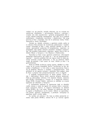 -tscher-i su, po pravilu, nerado vrbovani, jer su svojom nametljivom uslužnošću i privrženošću Reich-u i nacizmu i
svojom isto tako nasrtljivom i grlatom propagandom bili u
svojoj okolini praktički onemogućeni. Isto tako im je mahom
nedostajala i neophodna trezvenost i objektivnost. Od ovog
pravila je bilo i izuzetaka, kao što to pokazuje slučaj Volksdeutscher-a braće Zwillinger.
Nerado su, takođe, uzimane u agenturu ustaše, pošto je
iz iskustva bilo poznato da izveštavaju jednostrano i tendenciozno. Izuzetaka je bilo i ovde, naročito ukoliko se išlo za
nekim specijalnim podacima ili kompleksima, naprimer, za
pregledom nad nekim manjim poznatim ustaškim ustanovama. Od ustaških funkcionera, naprimer, agenti Nest-a bili su
Zlatko Mesić u Sarajevu i Ivo Rojnica u Dubrovniku.
Najradije je Nest svoju agenturu proširivao vrbovanjem
domaćega stanovništva, pri čemu su — od već pomenu tih kategorija — naročito poželjni bili oni trgovci koji bi češće putovali terenom svojim poslovima, a čiji su poslovni lokali
mogli da posluže i kao centri za vezu. Slično je bilo i sa
gostioničarima.
Pošto bi HVM zavrbovao nekog agenta, ukoliko* to vrbovanje ne bi izvršio pripadnik Nest-a, zavrbovani bi bio doveden u Stadtbuero', a vrlo retko u samu kancelariju Nest-a.
Tu bi potpisao obavezu o saradnji i konspirativnosti. Tom
prilikom su od agenta uzimani i podrobni lični podaci, koje
bi Nest u prepisu slao pretpostavljenome Ast-u u Zagreb.
U pogledu konspirativnosti se dosta grešilo. Često su
čak i rukovodioci Nest-a kršili osnovne propise diskrecije.
Tako je rukovodilac referata I H, kapetan Amann, stanovao
kod HVM-a Zwillinger-a i kretao se u njegovom društvu.
Drugi HVM, Zvonko Dulčić, održavao je sedeljke sa svojim
agentima po lokalima u Sarajevu.
U normalnom opštenju sa agenturom ipak se donekle
vodilo računa o tome da agenti ne saznaju ništa o unutrašn j e m ustrojstvu Nest-a. U njegove kancelarije su dolazili
jedino HVM-i, ali i oni retko. Sastanci su održavani tako da
se agenti u Stadtbuero-u ne bi sretali. Oficiri su upotrebljavali prema agenturi pseudonime, a prilikom sastajanja sa
agentima nosili civilna odela.
Za razliku od referata I H, koji se držao ponajviše sistema rada preko HVM-a, referat III F je vezivao agente

 