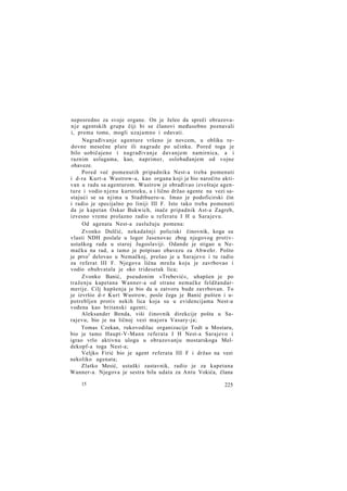 neposredno za svoje organe. On je želeo da spreči obrazovan j e agentskih grupa čiji bi se članovi međusobno poznavali
i, prema tome, mogli uzajamno i odavati.
Nagrađivanje agenture vršeno je novcem, u obliku redovne mesečne plate ili nagrade po učinku. Pored toga je
bilo uobičajeno i nagrađivanje davanjem namirnica, a i
raznim uslugama, kao, naprimer, oslobađanjem od vojne
obaveze.
Pored već pomenutih pripadnika Nest-a treba pomenuti
i d-ra Kurt-a Wustrow-a, kao organa koji je bio naročito aktivan u radu sa agenturom. Wustrow je obrađivao izveštaje agenture i vodio njenu kartoteku, a i lično držao agente na vezi sastajući se sa njima u Stadtbuero-u. Imao je podoficirski čin
i radio je specijalno po liniji III F. Isto tako treba pomenuti
da je kapetan Oskar Bukwich, inače pripadnik Ast-a Zagreb,
izvesno vreme prolazno radio u referatu I H u Sarajevu.
Od agenata Nest-a zaslužuju pomena:
Zvonko Dulčić, nekadašnji policiski činovnik, koga su
vlasti NDH poslale u logor Jasenovac zbog njegovog protivustaškog rada u staroj Jugoslaviji. Odande je stigao u Nemačku na rad, a tamo je potpisao obavezu za Abwehr. Pošto
je prvo1 delovao u Nemačkoj, prešao je u Sarajevo i tu radio
za referat III F. Njegova lična mreža koju je zavrbovao i
vodio obuhvatala je oko tridesetak lica;
Zvonko Banić, pseudonim »Trebević«, uhapšen je po
traženju kapetana Wanner-a od strane nemačke feldžandarmerije. Cilj hapšenja je bio da u zatvoru bude zavrbovan. To
je izvršio d-r Kurt Wustrow, posle čega je Banić pušten i upotrebljen protiv nekih lica koja su u evidencijama Nest-a
vođena kao britanski agenti;
Aleksander Benda, viši činovnik direkcije pošta u Sarajevu, bio je na ličnoj vezi majora Vasary-ja;
Tomas Czekan, rukovodilac organizacije Todt u Mostaru,
bio je tamo Haupt-V-Mann referata I H Nest-a Sarajevo i
igrao vrlo aktivnu ulogu u obrazovanju mostarskoga Meldekopf-a toga Nest-a;
Veljko Firić bio je agent referata III F i držao na vezi
nekoliko agenata;
Zlatko Mesić, ustaški zastavnik, radio je za kapetana
Wanner-a. Njegova je sestra bila udata za Antu Vokića, člana
15

225

 