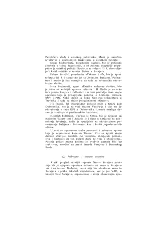 Pavelićeve vlade i ustaškog pukovnika. Mesić je naročito
izveštavao o unutrašnjim frakcijama u ustaškom pokretu;
Drago Richtermutz, pseudonim »Adler«, bio je policiski
činovnik u staroj Jugoslaviji, a od početka okupacije pripapadao je ustaškoj policiji. Radio je za referat III F, dostavljajući karakteristike o raznim licima u Sarajevu;
Edhem Sarajlić, pseudonim »Vakum« i »7«, bio je agent
referata III F i sarađivao je sa Zvonkom Banićem. Posmatrao i pratio je lica sumnjiva da rade za savezničku obaveštajnu službu;
Ivica Stojanović, agent »Ustaške nadzorne službe«, bio
je jedan od važnijih agenata refereta I H. Radio je na sektoru prema Konjicu i Jablanici i na tom području imao svoju
agenturu koja je prikupljala podatke o kretanju jedinica
NOV i POJ. Neko vreme je vodio Nest-ovu rezidenturu u
Travniku i tada se služio pseudonimom »Granit«;
Ivo Banić, šef pogranične policije NDH u Gružu kod
Dubrovnika. Bio je na vezi majora Vasary-ja i slao mu je
obaveštenja o radu K P J u Dubrovniku. Između ostaloga davao je izveštaje o partizanskim kuririma;
Heinrich Eidtmann, trgovac iz Splita, bio je povezan sa
majorom Vasary-jem i dolazio je i lično u Sarajevo na podnošenje izveštaja; radio je specijalno na obaveštajnom posmatranju Italijana i Britanaca, kao i bivših jugoslovenskih
oficira.
U vezi sa agenturom treba pomenuti i pokretne agente
koje je organizovao kapetan Wanner. Ovi su agenti svoju
dužnost obavljali naročito- po vozovima, sklapajući poznanstva i nastojeći da tim putem dođu do veza i obaveštenja.
Postoje podaci prema kojima je ovakvih agenata bilo uz
svaki voz, naročito' na pruzi između Sarajeva i Bosanskog
Broda.

(2) Podređene i isturene ustanove
Kratki pregled važnijih agenata Nest-a Sarajevo pokazuje da je njegova agentura delovala ne samo u Sarajevu
već i na terenu. Međutim, teren nije bio obrađivan samo iz
Sarajeva i preko lokalnih rezidentura, već je još VAO, a
kasnije Nest Sarajevo, organizovao i svoja obaveštajna upo-

 