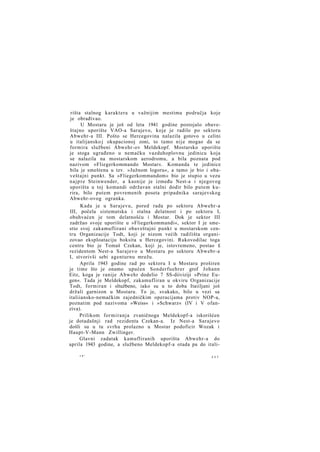 rišta stalnog karaktera u važnijim mestima područja koje
je obrađivao.
U Mostaru je još od leta 1941 godine postojalo obaveštajno uporište VAO-a Sarajevo, koje je radilo po sektoru
Abwehr-a III. Pošto se Hercegovina nalazila gotovo u celini
u italijansko j okupacionoj zoni, to tamo nije mogao da se
formira službeni Abwehr-ov Meldekopf. Mostarsko uporište
je stoga ugrađeno u nemačku vazduhoplovnu jedinicu koja
se nalazila na mostarskom aerodromu, a bila poznata pod
nazivom »Fliegerkommando Mostar«. Komanda te jedinice
bila je smeštena u tzv. »Južnom logoru«, a tamo je bio i obaveštajni punkt. Sa »Fliegerkommandom« bio je stupio u vezu
n a j p r e Steinwender, a kasnije je između Nest-a i njegovog
uporišta u toj komandi održavan stalni dodir bilo putem kurira, bilo putem povremenih poseta pripadnika sarajevskog
Abwehr-ovog ogranka.
Kada je u Sarajevu, pored rada po sektoru Abwehr-a
III, počela sistematska i stalna delatnost i po sektoru I,
obuhvaćen je tom delatnošću i Mostar. Dok je sektor III
zadržao svoje uporište u »Fliegerkommandi«, sektor I je smestio svoj zakamuflirani obaveštajni punkt u mostarskom centru Organizacije Todt, koji je nizom većih radilišta organizovao eksploataciju boksita u Hercegovini. Rukovodilac toga
centra bio je Tomaš Czekan, koji je, istovremeno, postao £
rezidentom Nest-a Sarajevo u Mostaru po sektoru Abwebr-a
I, stvorivši sebi agenturnu mrežu.
Aprila 1943 godine rad po sektoru I u Mostaru proširen
je time što je onamo upućen Sonderfuehrer grof Johann
Eitz, koga je ranije Abwehr dodelio 7 SS-diiviziji »Prinz Eugen«. Tada je Meldekopf, zakamufliran u okviru Organizacije
Todt, formiran i sltužbeno, iako su u to doba Itaiiljani još
držali garnizon u Mostaru. To je, svakako, bilo u vezi sa
italiiansko-nemačkim zajedničkim operacijama protiv NOP-a,
poznatim pod nazivoma »Weiss« i »Schwarz« (IV i V ofanziva).
Prilikom formiranja zvaničnoga Meldekopf-a iskorišćen
je dotadašnji rad rezidenta Czekan-a. Iz Nest-a Sarajevo
došli su u tu svrhu prolazno u Mostar podoficir Wozak i
Haupt-V-Mann Zwillinger.
Glavni zadatak kamufliranih uporišta Abwehr-a do
aprila 1943 godine, a službeno Meldekopf-a otada pa do itali15*

2 2 7

 